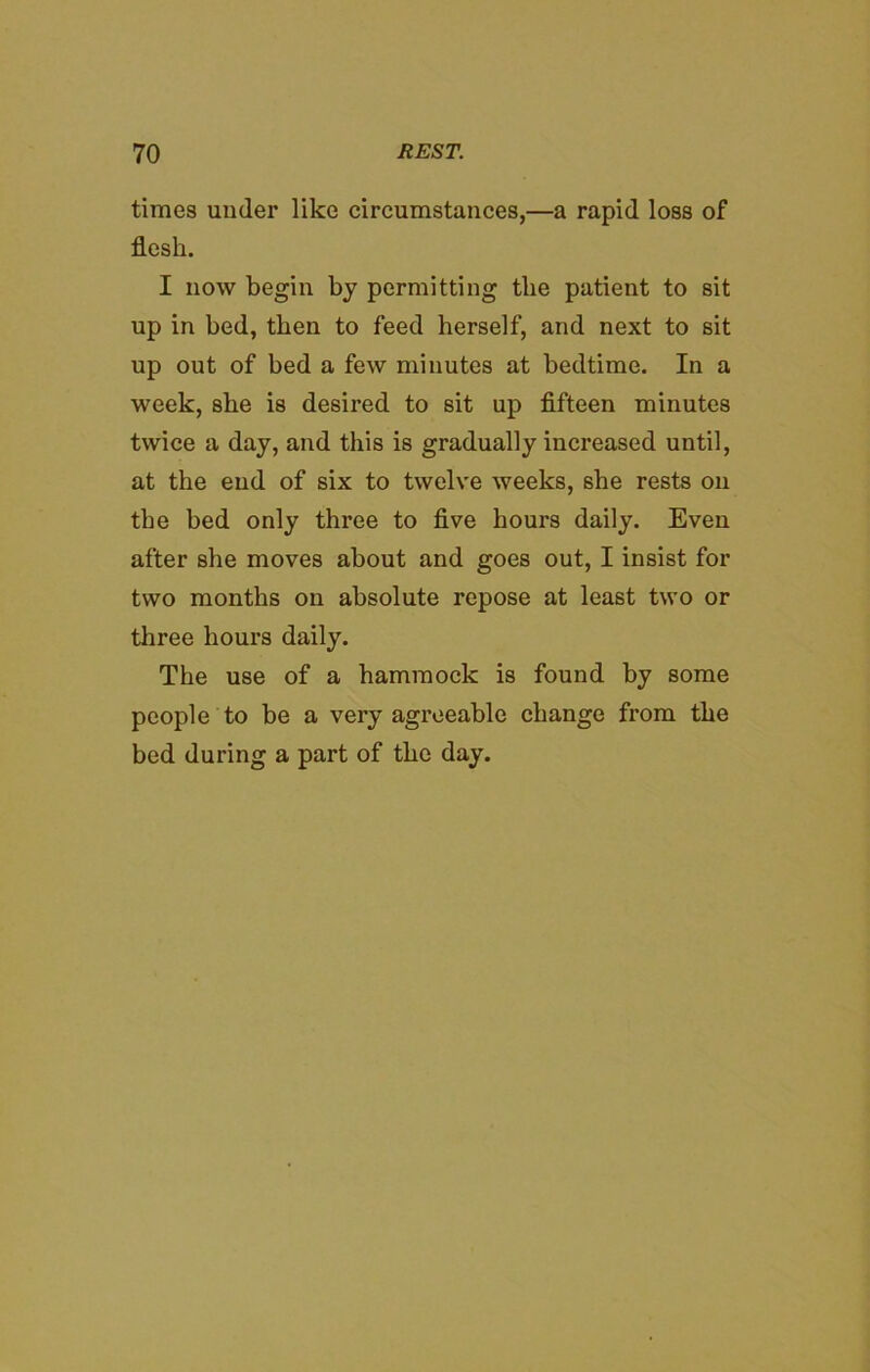 times under like circumstances,—a rapid loss of flesh. I now begin by permitting the patient to sit up in bed, then to feed herself, and next to sit up out of bed a few minutes at bedtime. In a week, she is desired to sit up fifteen minutes twice a day, and this is gradually increased until, at the end of six to twelve weeks, she rests on the bed only three to five hours daily. Even after she moves about and goes out, I insist for two months on absolute repose at least two or three hours daily. The use of a hammock is found by some people to be a very agreeable change from the bed during a part of the day.