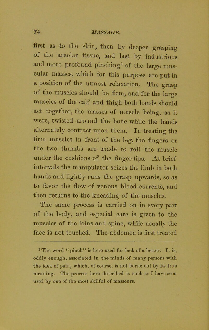 first as to tlic skin, then by deeper grasping of the areolar tissue, and last by industrious and more profound pinching1 of the large mus- cular masses, which for this purpose are put in a position of the utmost relaxation. The grasp of the muscles should be firm, and for the large muscles of the calf and thigh both hands should act together, the masses of muscle being, as it were, twisted around the bone while the hands alternately contract upon them. In treating the firm muscles in front of the leg, the fingers or the two thumbs are made to roll the muscle under the cushions of the finger-tips. At brief intervals the manipulator seizes the limb in both hands and lightly runs the grasp upwards, so as to favor the flow of venous blood-currents, and then returns to the kneading of the muscles. The same process is carried on in every part of the body, and especial care is given to the muscles of the loins and spine, while usually the face is not touched. The abdomen is first treated 1 The word “ pinch” is hero used for lack of a better. It is, oddly enough, associated in the minds of many persons with the idea of pain, which, of course, is not borne out by its true meaning. The process here described is such as I have seen used by one of the most skilful of masseurs.