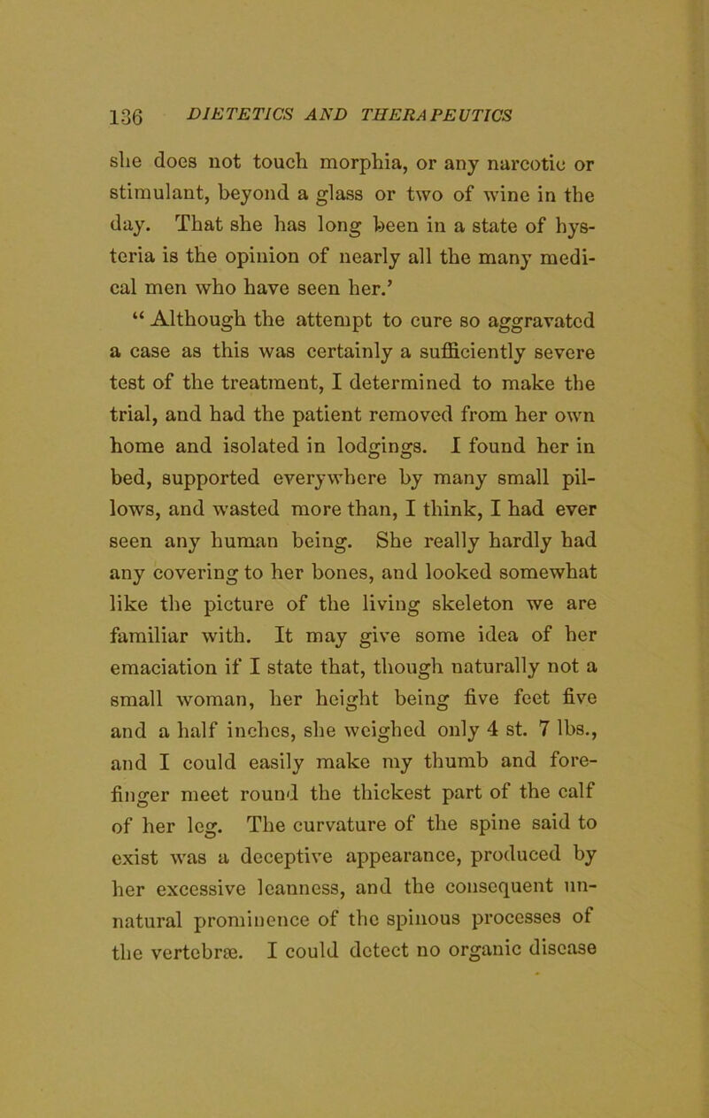 she does not touch morphia, or any narcotic or stimulant, beyond a glass or two of wine in the day. That she has long been in a state of hys- teria is the opinion of nearly all the many medi- cal men who have seen her.’ “ Although the attempt to cure so aggravated a case as this was certainly a sufficiently severe test of the treatment, I determined to make the trial, and had the patient removed from her own home and isolated in lodgings. I found her in bed, supported everywhere by many small pil- lows, and wasted more than, I think, I had ever seen any human being. She really hardly had any covering to her bones, and looked somewhat like the picture of the living skeleton we are familiar with. It may give some idea of her emaciation if I state that, though naturally not a small woman, her height being five feet five and a half inches, she weighed only 4 st. 7 lbs., and I could easily make my thumb and fore- finger meet round the thickest part of the calf of her leg. The curvature of the spine said to exist was a deceptive appearance, produced by her excessive leanness, and the consequent un- natural prominence of the spinous processes of the vertebras. I could detect no organic disease