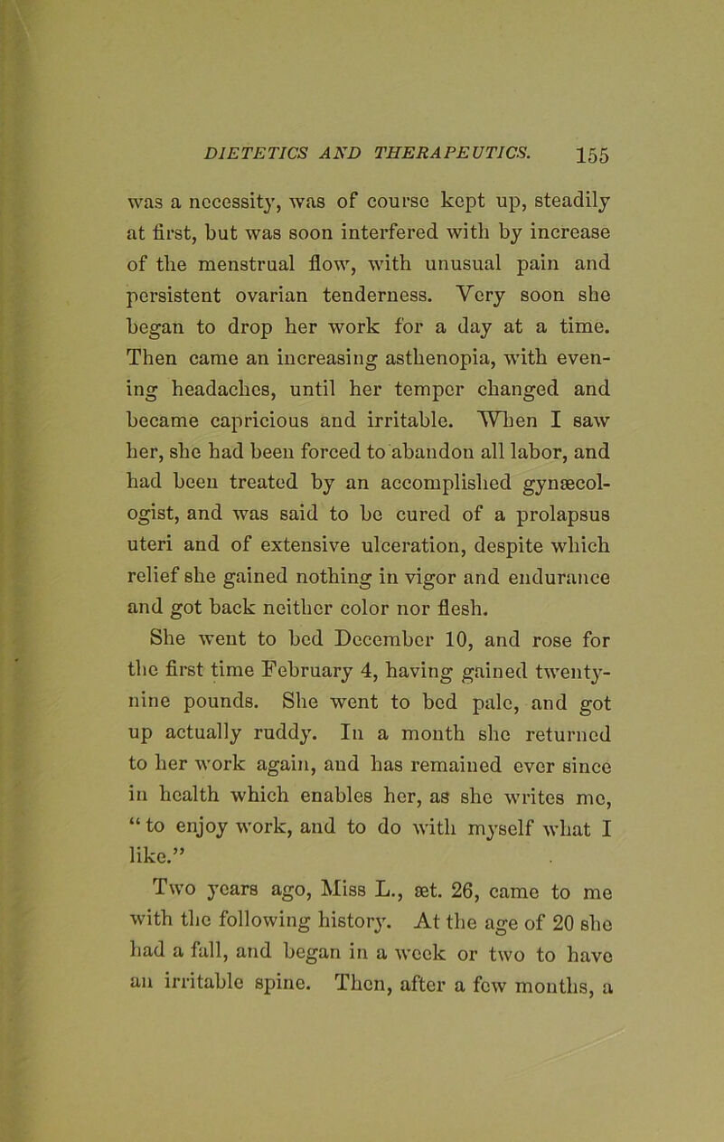 was a necessity, was of course kept up, steadily at first, but was soon interfered with by increase of the menstrual flow, with unusual pain and persistent ovarian tenderness. Very soon she began to drop her work for a day at a time. Then came an increasing asthenopia, with even- ing headaches, until her temper changed and became capricious and irritable. When I saw her, she had been forced to abandon all labor, and had been treated by an accomplished gynaecol- ogist, and was said to he cured of a prolapsus uteri and of extensive ulceration, despite which relief she gained nothing in vigor and endurance and got back neither color nor flesh. She went to bed December 10, and rose for the first time February 4, having gained twenty- nine pounds. She went to bed pale, and got up actually ruddy. In a month she returned to her work again, and has remained ever since in health which enables her, as she writes me, “ to enjoy work, and to do with myself what I like.” Two years ago, Miss L., jet. 26, came to me with the following history. At the age of 20 she had a fall, and began in a week or two to have an irritable spine. Then, after a few months, a