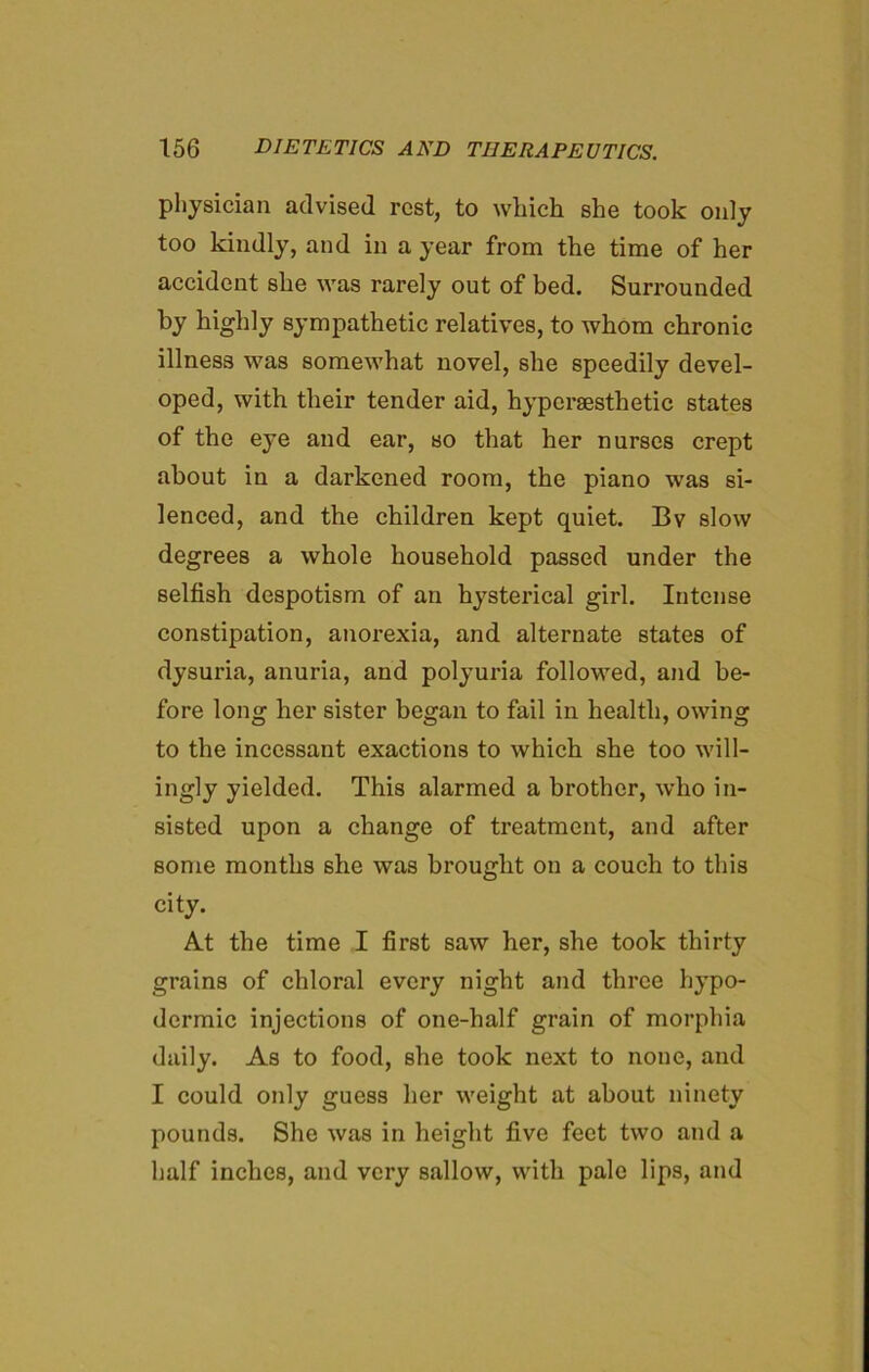 physician advised rest, to which she took only too kindly, and in a year from the time of her accident she was rarely out of bed. Surrounded by highly sympathetic relatives, to whom chronic illness was somewhat novel, she speedily devel- oped, with their tender aid, hyporsesthetic states of the eye and ear, so that her nurses crept about in a darkened room, the piano was si- lenced, and the children kept quiet. Bv slow degrees a whole household passed under the selfish despotism of an hysterical girl. Intense constipation, anorexia, and alternate states of dysuria, anuria, and polyuria followed, and be- fore long her sister began to fail in health, owing to the incessant exactions to which she too will- ingly yielded. This alarmed a brother, who in- sisted upon a change of treatment, and after some months she was brought on a couch to this city. At the time I first saw her, she took thirty grains of chloral every night and three hypo- dermic injections of one-half grain of morphia daily. As to food, she took next to none, and I could only guess her weight at about ninety pounds. She was in height five feet two and a half inches, and very sallow, with pale lips, and