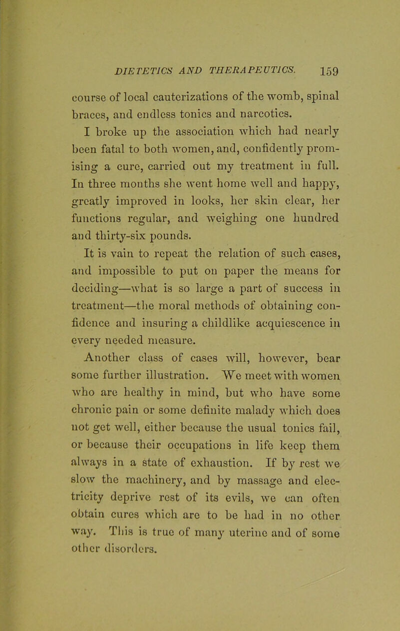 course of local cauterizations of the womb, spinal braces, and endless tonics and narcotics. I broke up the association which had nearly been fatal to both women, and, confidently prom- ising a cure, carried out my treatment in full. Iu three months she went home well and happy, greatly improved in looks, her skin clear, her functions regular, and weighing one hundred and thirty-six pounds. It is vain to repeat the relation of such cases, and impossible to put on paper the means for deciding—what is so large a part of success in treatment—the moral methods of obtaining con- fidence and insuring a childlike acquiescence in every needed measure. Another class of cases will, however, bear some further illustration. We meet with women who are healthy in mind, but who have some chronic pain or some definite malady which does not get well, either because the usual tonics fail, or because their occupations in life keep them always in a state of exhaustion. If by rest we slow the machinery, and by massage and elec- tricity deprive rest of its evils, we can often obtain cures which are to be had in no other way. This is true of many uterine and of some other disorders.