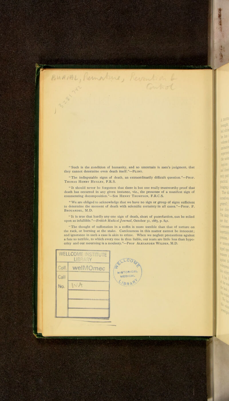 'V “ Such is the condition of humanity, and so uncertain is men’s judgment, that they cannot determine even death itself.”—Pliny. “The indisputable signs of death, an extraordinarily difficult question.”—Prof. Thomas Henry Huxley, F.R.S. “ It should never be forgotten that there is but one really trustworthy proof that death has occurred in any given instance, viz., the presence of a manifest sign of commencing decomposition.”—Sir Henry Thompson, F.R.C.S. “We are obliged to acknowledge that we have no sign or group of signs sufficient to determine the moment of death with scientific certainty in all cases.”—Prof. P. Brouardel, M.D. “ It is true that hardly any one sign of death, short of putrefaction, can be relied upon as infallible.”—British Medical Journal, October 31, 1885, p. 841. “ The thought of suffocation in a coffin is more terrible than that of torture on the rack, or burning at the stake. Carelessness in this matter cannot be innocent; and ignorance in such a case is akin to crime. When we neglect precautions against a fate so terrible, to which every one is thus liable, our tears are little less than hypo- crisy and our mourning is a mockery.”—Prof Alexander Wilder, M.D.