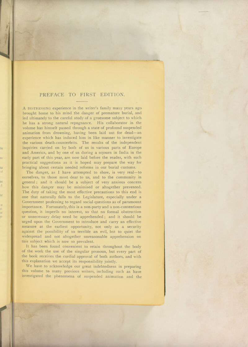 PREFACE TO FIRST EDITION. A DISTRESSING experience in the writer’s family many years ago brought home to his mind the clanger of premature burial, and led ultimately to the careful study of a gruesome subject to which he has a strong natural repugnance. His collaborator in the volume has himself passed through a state of profound suspended animation from drowning, having been laid out for dead—an experience which has induced him in like manner to investigate the various death-counterfeits. The results of the independent inquiries carried on by both of us in various parts of Europe and America, and by one of us during a sojourn in India in the early part of this year, are now laid before the reader, with such practical suggestions as it is hoped may prepare the way for bringing about certain needed reforms in our burial customs. The danger, as I have attempted to show, is very real—to ourselves, to those most dear to us, and to the community in general ; and it should be a subject of very anxious concern how this danger may be minimised or altogether prevented. The duty of taking the most effective precautions to this end is one that naturally falls to the Legislature, especially under a Government professing to regard social questions as of paramount importance. Fortunately, this is a non-party and a non-contentious question, it imperils no interest, so that no formal obstruction or unnecessary delay need be apprehended ; and it should be urged upon the Government to introduce and carry an effective measure at the earliest opportunity, not only as a security against the possibility of so terrible an evil, but to quiet the widespread and not altogether unreasonable apprehension on this subject which is now so prevalent. It has been found convenient to retain throughout the body of the work the use of the singular pronoun, but every part of the book receives the cordial approval of both authors, and with this explanation we accept its responsibility jointly. We have to acknowledge our great indebtedness in preparing this volume to many previous writers, including such as have investigated the phenomena of suspended animation and the