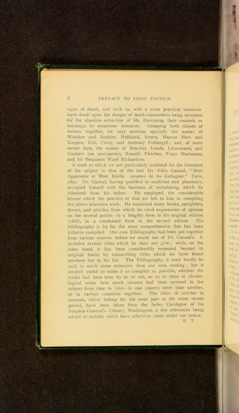 si^ns of death, and such as, with a more practical intention have dwelt upon the danger of death-counterfeits being mistaken for the absolute extinction of life, illustrating their counsels or warnings by numerous instances. Grouping both classes of writers together, we may mention specially the names of Winslow and Bruhier, Hufeland, Struve, Marcus Herz and Koppen, Kite, Curry, and Anthony Fothergill; and, of more recent date, the names of Bouchut, Londe, Lenormand, and Gaubert (on mortuaries), Russell, Fletcher, Fianz Hartmann, and Sir Benjamin Ward Richardson. A work to which wc are particularly indebted for the literature of the subject is that of the late Dr. Felix Gannal, “ Mort Apparente et Mort Reelle : moyens de les distinguer.” Paris, 1890. Dr. Gannal, having cjualified in medicine and pharmacy, occupied himself with the business of embalming, which he inherited from his father. He employed the considerable leisure which the practice of that art left to him in compiling the above laborious work. He examined many books, pamphlets, theses, and articles, from which he cited expressions of opinion on the several points—in a lengthy form in his original edition (1868), in a condensed form in the second edition. His Bibliography is by far the most comprehensive that has been hitherto compiled. Our own Bibliography had been put together from various sources before we made use of Dr. Gannal’s. It includes several titles which he does not give ; while, on the other hand, it has been considerably extended beyond its original limits by transcribing titles which we have found nowhere but in his list. The Bibliography, it need hardly be said, is much more extensive than our own reading ; but it seemed useful to make it as complete as possible, whether the books had been seen by us or not, so as to show in chrono- logical order how much interest had been aroused in the subject from time to time—in one country more than another, or in various countries together. The titles of articles in journals, which belong for the most part to the more lecent period, have been taken from the Index Catalogue of the Surgeon-General’s Library, Washington, a few references being added to articles which have otherwise come under our notice. W. T.
