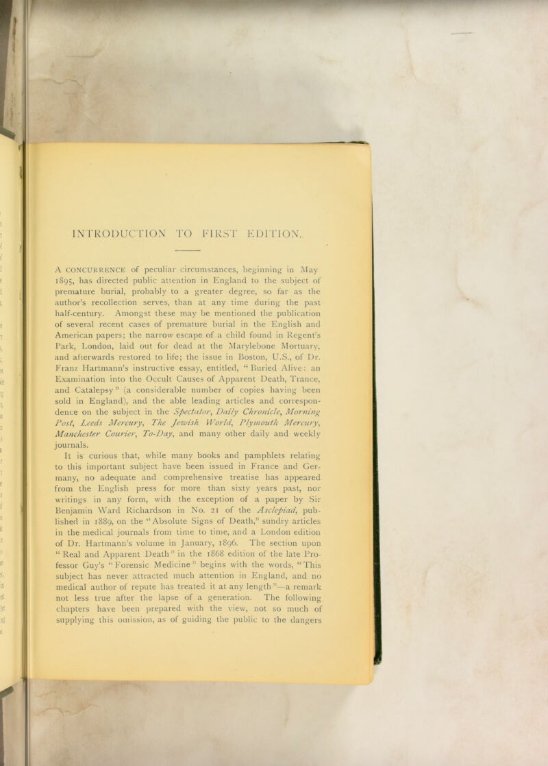 INTRODUCnON TO TIRST EDITIOX. A CONCURRENCE of peculiar circumstances, beginning- in May 1895, has directed public attention in England to the subject of premature burial, probably to a greater degree, so far as the author’s recollection serves, than at any time during the past half-century. Amongst these may be mentioned the publication of several recent cases of premature burial in the English and American papers; the narrow escape of a child found in Regent’s Park, London, laid out for dead at the Marylebone Mortuary, and afterwards restored to life; the issue in Boston, U.S., of Dr. Franz Hartmann’s instructive essay, entitled, “Buried Alive; an Examination into the Occult Causes of Apparent Death, Trance, and Catalepsy ” (a considerable number of copies having been sold in England), and the able leading articles and correspon- dence on the subject in the Spectato7', Daily Ch7'onicle^ Mo7'/ii77^ Posf, Leeds Mc7XU7'y^ The Jewish Wo7'ld, Ply77Wiiih Merew-y^ Ma7ichester Courie7'^ To-Day^ and many other daily and weekly journals. It is curious that, while many books and pamphlets relating to this important subject have been issued in France and Ger- many, no adeciuate and comprehensive treatise has appeared from the English press for more than sixty years past, nor writings in any form, with the exception of a paper by Sir Benjamin Ward Richardson in No. 21 of the Asc/ejiad, pub- lished in 1889, on the “Absolute Signs of Death,” sundry articles in the medical journals from time to time, and a London edition of Dr. Hartmann’s volume in January, 1896. The section upon “Real and Apparent Death” in the 1868 edition of the late Pro- fessor Guy’s “Forensic Medicine” begins with the words, “This subject has never attracted much attention in England, and no medical author of repute has treated it at any length ”—a remark not less true after the lapse of a generation. The following chapters have been prepared with the view, not so much of supplying this omission, as of guiding the public to the dangers