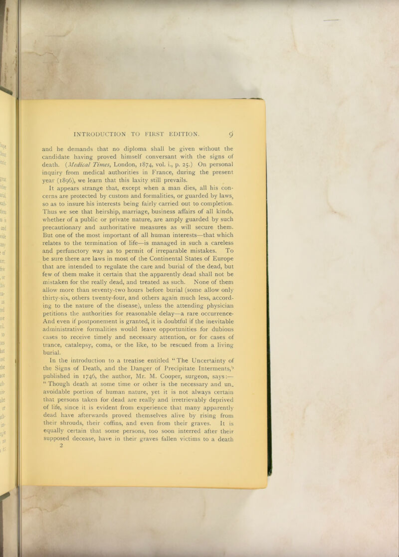 and he demands that no diploma shall be given without the candidate having proved himself conversant with the signs of death. {Medical Times^ London, 1874, vol. i., p. 25.) On personal inquiry from medical authorities in France, during the present year (1896), we learn that this laxity still prevails. It appears strange that, except when a man dies, all his con- cerns are protected by custom and formalities, or guarded by laws, so as to insure his interests being fairly carried out to completion. Thus we see that heirship, marriage, business affairs of all kinds, whether of a public or private nature, are amply guarded by such precautionary and authoritative measures as will secure them. But one of the most important of all human interests—that which relates to the termination of life—is managed in such a careless and perfunctory way as to permit of irreparable mistakes. To be sure there are laws in most of the Continental States of Europe that are intended to regulate the care and burial of the dead, but few of them make it certain that the apparently dead shall not be mistaken for the really dead, and treated as such. None of them allow more than seventy-two hours before burial (some allow only thirty-six, others twenty-four, and others again much less, accord- ing to the nature of the disease), unless the attending physician petitions the authorities for reasonable delay—a rare occurrence- And even if postponement is granted, it is doubtful if the inevitable administrative formalities would leave opportunities for dubious cases to receive timely and necessary attention, or for cases of trance, catalepsy, coma, or the like, to be rescued from a living burial. In the introduction to a treatise entitled “The Uncertainty of the Signs of Death, and the Danger of Precipitate Interments,''’ published in 1746, the author, Mr. M. Cooper, surgeon, says:— “ Though death at some time or other is the necessary and un. avoidable portion of human nature, yet it is not always certain that persons taken for dead are really and irretrievably deprived of life, since it is evident from experience that many apparently dead have afterwards proved themselves alive by rising from their shrouds, their coffins, and even from their graves. It is equally certain that some persons, too soon interred after their supposed decease, have in their graves fallen victims to a death 2