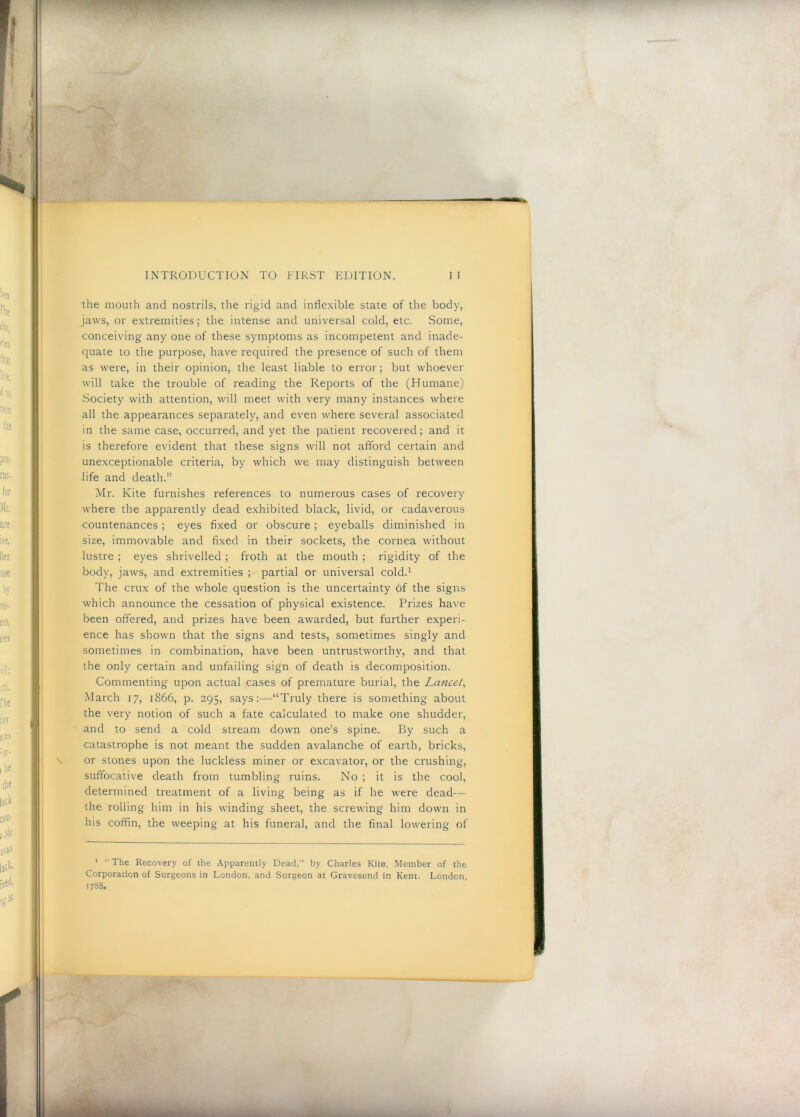 the mouth and nostrils, the rigid and inflexible state of the body, jaws, or extremities; the intense and universal cold, etc. Some, conceiving any one of these symptoms as incompetent and inade- quate to the purpose, have required the presence of such of them as were, in their opinion, the least liable to error; but whoever will take the trouble of reading the Reports of the (Humane) Society with attention, will meet with very many instances where all the appearances separately, and even where several associated in the same case, occurred, and yet the patient recovered; and it is therefore evident that these signs will not afford certain and unexceptionable criteria, by which we may distinguish between life and death.” Mr. Kite furnishes references to numerous cases of recovery where the apparently dead exhibited black, livid, or cadaverous countenances ; eyes fixed or obscure; eyeballs diminished in size, immovable and fixed in their sockets, the cornea without lustre ; eyes shrivelled; froth at the mouth ; rigidity of the body, jaws, and extremities ; partial or universal cold.^ The crux of the whole question is the uncertainty of the signs which announce the cessation of physical existence. Prizes have been offered, and prizes have been awarded, but further experi- ence has shown that the signs and tests, sometimes singly and sometimes in combination, have been untrustworthy, and that the only certain and unfailing sign of death is decomposition. Commenting upon actual cases of premature burial, the Lancet^ March 17, 1866, p. 295, says;—“Truly there is something about the very notion of such a fate calculated to make one shudder, and to send a cold stream down one’s spine. By such a catastrophe is not meant the sudden avalanche of earth, bricks, or stones upon the luckless miner or excavator, or the crushing, suffocative death from tumbling ruins. No ; it is the cool, determined treatment of a living being as if he were dead— the rolling him in his winding sheet, the screwing him down in his coffin, the weeping at his funeral, and the final lowering of ‘ “ The Recovery of the Apparently Dead,” by Charles Kite, Member of the Corporation of Surgeons in London, and Surgeon at Gravesend in Kent. London, 1788.