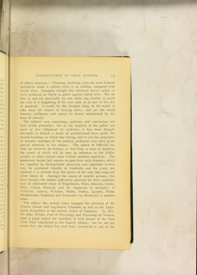.( ' • INTRODUCTION TO FIRST EDITION. 13 ■of affairs, observes:—“Burning, drowning, even the most hideous mutilation under a railway train, is as nothing compared with burial alive. Strangely enough this universal horror seems to have produced no desire to guard against burial alive. We all fear it, and yet practically no one takes any trouble to avoid the risk of it happening in his own case, or in that of the rest of mankind. It would be the simplest thing in the world to take away all chance of burying alive ; and yet the world remains indifferent, and enjoys its horror undisturbed by the hope of remedy.” The authors’ own reasonings, opinions, and conclusions are here briefly presented ; but as the majority of the public are more or less influenced by authority, it has been thought advisable to furnish a series of authenticated facts under the several headings to which they belong, and to cite the judgments of eminent members of the medical profession who have given special attention to the subject. The source of difficulty has been an embarras de richesse, or how from a mass of material, the extent of which will be seen by reference to the Biblio- graphy, to select typical cases without needless repetition. The premature burials and narrow escapes from such disasters, which are reported by distinguished physicans and reputable writers, may be numbered literally by hundreds, and for every one reported it is obvious from the nature of the case that many are never heard of. Amongst the names of notable persons, who have thought the subject sufficiently practical for their attention, may be mentioned those of Empedocles, Plato, Aristotle, Cicero, Pliny, Celsus, Plutarch, and St. Augustine in antiquity ; ot Fabricius, Lancisi, Winslow, Haller, Buffon, Lavater, Moses Mendelssohn, Hufeland, and Alexander von Humboldt in modern times. The subject has several times engaged the attention of the F rench Senate and Legislative Chamber, as well as the Legis- lative Assemblies in the various States of Germany. In 1871, Dr. Alex. Wilder, Prof, of Physiology and Physiological Science, read a paper before the members of both houses of the New York State Legislature at the Capitol, Albany ; but we are not aware that the subject has ever been introduced in any of the