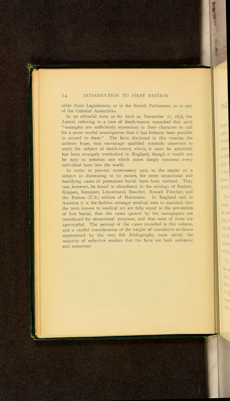 other State Legislatures, or in the British Parliament, or in any of the Colonial Assemblies. In an editorial note, as far back as November 27, 1858, the Lancet^ referring to a case of death-trance, remarked that such “examples are sufficiently mysterious in their character to call for a more careful investigation than it has hitherto been possible to accord to them.” The facts disclosed in this treatise, the authors hope, may encourage qualified scientific observers to study the subject of death-trance, which, it must be admitted, has been strangely overlooked in England, though it would not be easy to mention one which more deeply concerns every individual born into the world. In order to prevent unnecessary pain to the reader on a subject so distressing in its nature, the more sensational and horrifying cases of premature burial have been omitted. They can, however, be found in abundance in the writings of Bruhier, Koppen, Kempner, Lenormand, Bouchut, Russell Fletcher, and the Boston (U.S.) edition of Hartmann, In England and in America it is the fashion amongst medical men to maintain that the tests known to medical art are fully equal to the prevention of live burial, that the cases quoted by the newspapers are introduced for sensational purposes, and that most of them are apocryphal. The perusal of the cases recorded in this volume, and a careful consideration of the weight of cumulative evidence represented by the very full Bibliography, must satisfy the majority of reflective readers that the facts are both authentic and numerous.