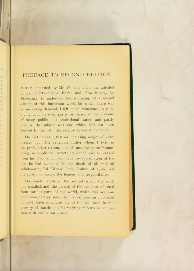 PREFACE TO SECOND EDITION. When requested by Mr. William Tebb, the talented author of “ Premature Burial, and How it may be Prev^ented,” to undertake the editorship of a second edition of this important work, for which there was an increasing demand, I felt much reluctance in com- plying with his wish, partly by reason of the pressure of many public and professional duties, and partly because the subject was one which had not been studied by me with the exhaustiveness it demanded. The fact, however, that an increasing weight of years presses upon the venerable author, whom I hold in the profoundest esteem, and his anxiety to see “ some- thing accomplished, something done,” ere he ceased from his labours, coupled with my appreciation of the loss he had sustained in the death of his medical collaborator. Col. Edward Perry Vollum, M.D., induced me finally to accept the honour and responsibility. The careful study of the subject which the work has entailed, and the perusal of the evidence collected from various parts of the world, which has accumu- lated considerably since the first edition was published in 1896, have convinced me of the real need in this country of drastic and far-reaching reforms in connec- tion with our burial system. ■\