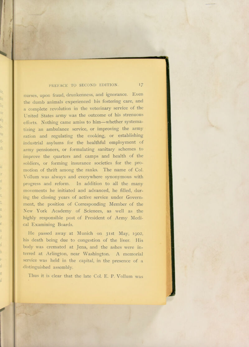 nurses, upon fraud, drunkenness, and ignorance. Even the dumb animals experienced his fostering care, and a complete revolution in the veterinary service of the United States army was the outcome of his strenuous efforts. Nothing came amiss to him—whether systema- tizing an ambulance service, or improving the army ration and regulating the cooking, or establishing industrial asylums for the healthful employment of army pensioners, or formulating sanitary schemes to improve the quarters and camps and health of the soldiers, or forming insurance societies for the pro- motion of thrift among the ranks. The name of Col. Vollum was always and everywhere synonymous with progress and reform. In addition to all the many movements he initiated and advanced, he filled, dur- ing the closing years of active service under Govern- ment, the position of Corresponding Member of the New York Academy of Sciences, as well as the highly responsible post of President of Army Medi- cal Examining Boards. He passed away at Munich on 31st May, 1902, his death being due to congestion of the liver. His body was cremated at Jena, and the ashes were in- terred at Arlington, near Washington. A memorial service was held in the capital, in the presence of a •distinguished assembly. 'Ihus it is clear that the late Col. E. P. Vollum was