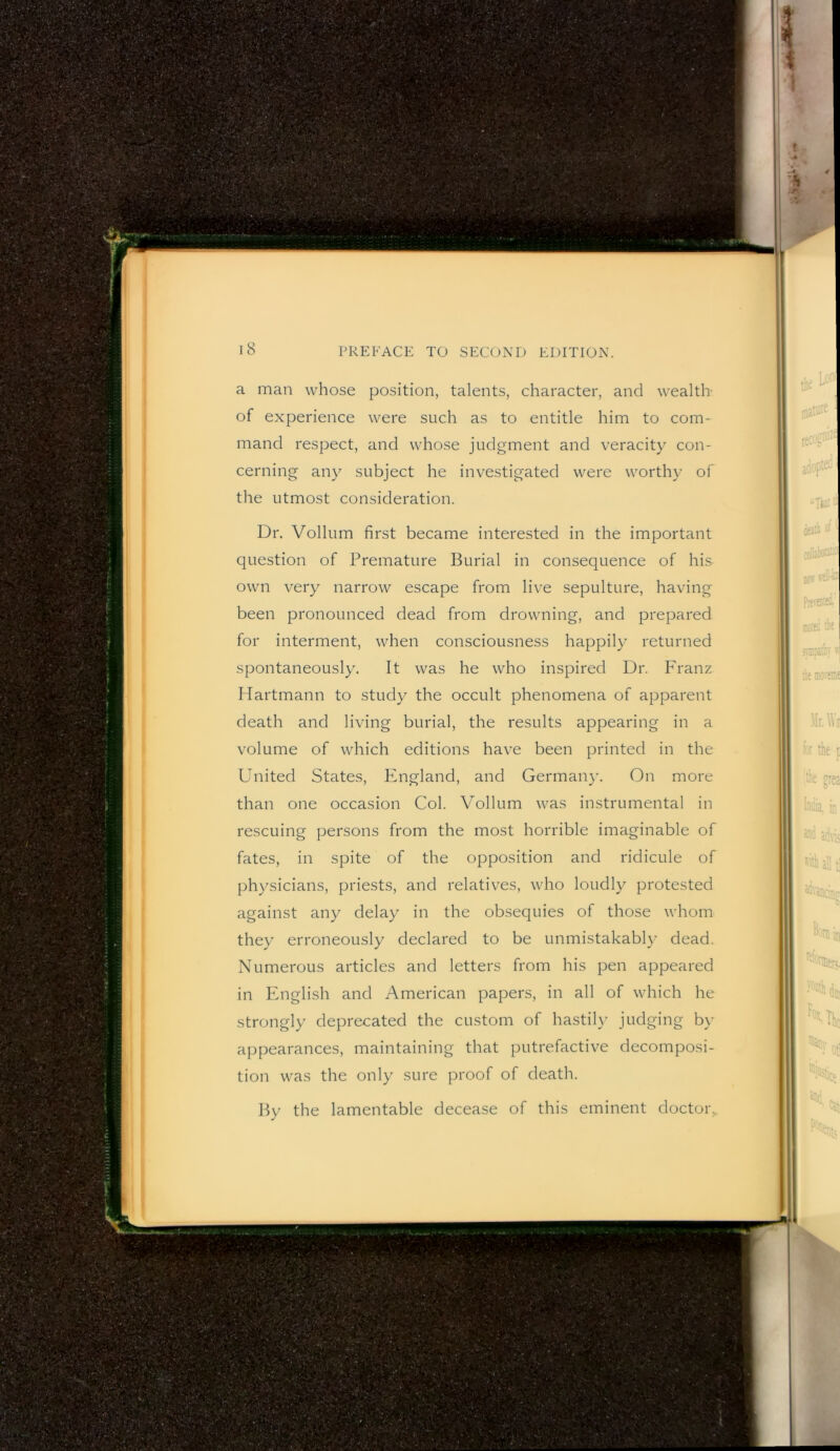 a man whose position, talents, character, and wealth of experience were such as to entitle him to com- mand respect, and whose judgment and veracity con- cerning any subject he investigated were worthy of the utmost consideration. Dr. Vollum first became interested in the important question of Premature Burial in consequence of his own very narrow escape from live sepulture, having been pronounced dead from drowning, and prepared for interment, when consciousness happily returned spontaneously. It was he who inspired Dr. Franz Hartmann to study the occult phenomena of apparent death and living burial, the results appearing in a volume of which editions have been printed in the United States, England, and German}'. On more than one occasion Col. Vollum was instrumental in rescuing persons from the most horrible imaginable of fates, in spite of the opposition and ridicule of physicians, priests, and relatives, who loudly protested against any delay in the obsequies of those whom they erroneously declared to be unmistakabl}’ dead. Numerous articles and letters from his pen appeared in English and American papers, in all of which he strongly deprecated the custom of hastih' judging by appearances, maintaining that putrefactive decomposi- tion was the only sure proof of death. By the lamentable decease of this eminent doctor,.