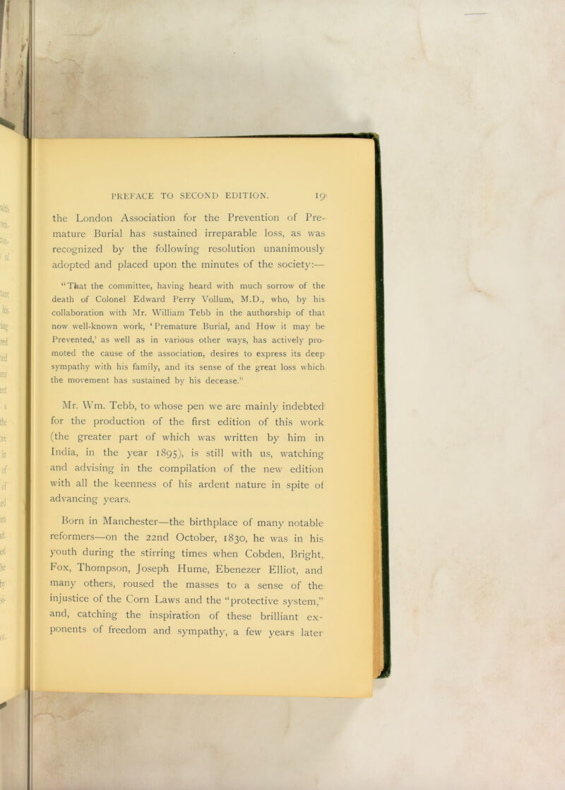 the London Association for the Prevention of Pre- mature Burial has sustained irreparable loss, as was recognized by the following resolution unanimously adopted and placed upon the minutes of the society:— “That the committee, having heard with much sorrow of the death of Colonel Edward Perry Vollum, M.D., who, by his collaboration with Mr. William Tebb in the authorship of that now well-known work, ‘ Premature Burial, and How it may be Prevented,’ as well as in various other ways, has actively pro- moted the cause of the association, desires to express its deep sympathy with his family, and its sense of the great loss which the movement has sustained by his decease.” Mr. Wm. Tebb, to whose pen we are mainly indebted for the production of the first edition of this work (the greater part of which was written by him in India, in the year 1895), is still with us, watching and advising in the compilation of the new edition with all the keenness of his ardent nature in spite of advancing years. Born in Manchester—the birthplace of many notable reformers—on the 22nd October, 1830, he was in his youth during the stirring times when Cobden, ILdght. Fox, Thompson, Joseph Hume, Ebenezer Elliot, and many others, roused the masses to a sense of the injustice of the Corn Laws and the “protective system,” and, catching the inspiration of these brilliant ex- ponents of freedom and sympathy, a few years later