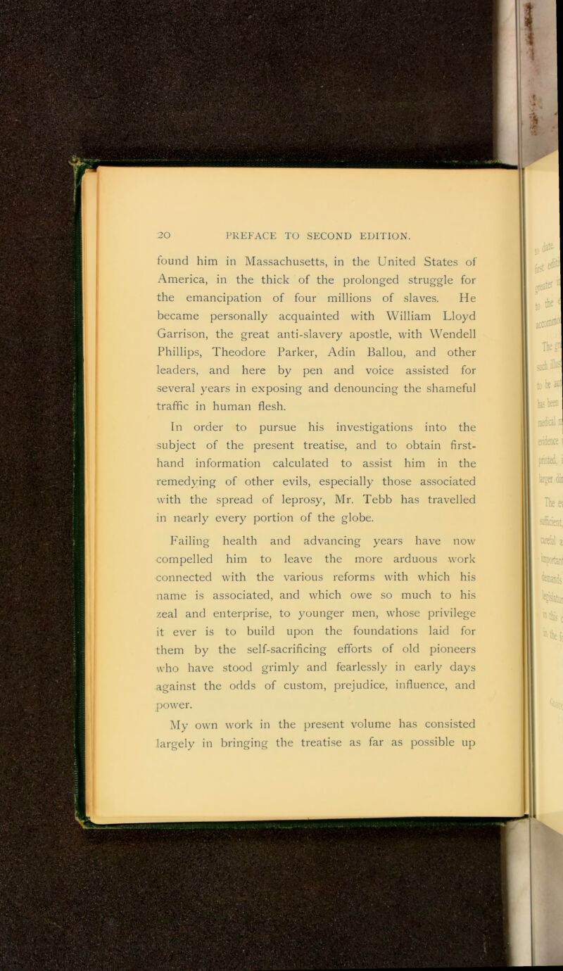 found him in Massachusett.s, in the United States of America, in the thick of the prolonged struggle for the emancipation of four millions of slaves. He became personally acquainted with William Lloyd Garrison, the great anti-slavery apostle, with Wendell Phillips, Theodore Parker, Adin Ballou, and other leaders, and here by pen and voice assisted for several years in exposing and denouncing the shameful traffic in human flesh. In order to pursue his investigations into the subject of the present treatise, and to obtain first- hand information calculated to assist him in the remedying of other evils, especially those associated with the spread of leprosy, Mr. Tebb has travelled in nearly every portion of the globe. P'ailing health and advancing years have now compelled him to leave the more arduous work connected with the various reforms with which his name is associated, and which owe so much to his zeal and enterprise, to younger men, whose privilege it ever is to build upon the foundations laid for them by the self-sacrificing efforts of old pioneers who have stood grimly and fearlessly in early days against the odds of custom, prejudice, influence, and power. My own work in the present volume has consisted largely in bringing the treati.se as far as possible up