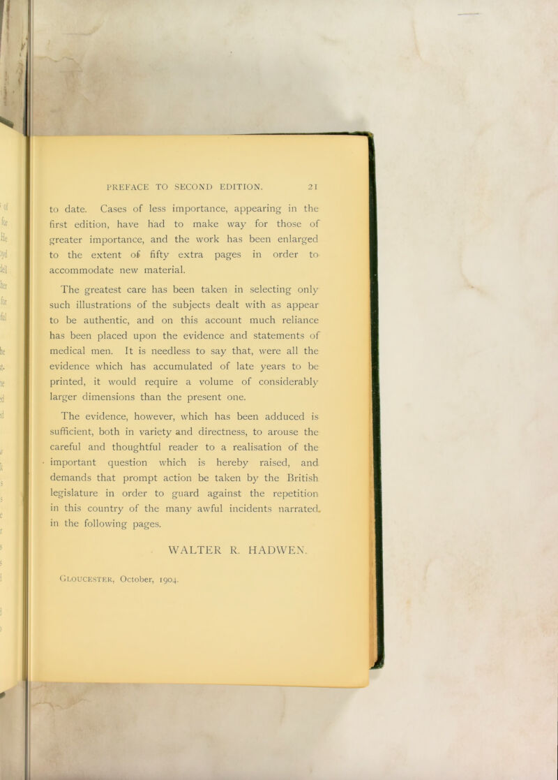 to date. Cases of less importance, appearing in the first edition, have had to make way for those of greater importance, and the work has been enlarged to the extent of fifty extra pages in order to accommodate new material. The greatest care has been taken in selecting only such illustrations of the subjects dealt with as appear to be authentic, and on this account much reliance has been placed upon the evidence and statements of medical men. It is needless to say that, were all the evidence which has accumulated of late years to be printed, it would require a volume of considerably larger dimensions than the present one. The evidence, however, which has been adduced is sufficient, both in variety and directness, to arouse the careful and thoughtful reader to a realisation of the important question which is hereby raised, and demands that prompt action be taken by the British legislature in order to guard against the repetition in this country of the many awful incidents narrated, in the following pages. WALTER R. HADWEN. Gloucester, October, 1904.