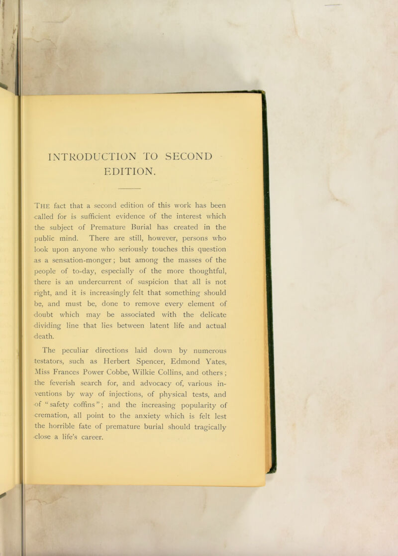 INTRODUCTION TO SECOND EDITION. The fact that a second edition of this work has been called for is sufficient evidence of the interest which the subject of Premature Burial has created in the public mind. There are still, however, persons who look upon anyone who seriously touches this question as a sensation-monger; but among the masses of the people of to-day, especially of the more thoughtful, there is an undercurrent of suspicion that all is not right, and it is increasingly felt that something should be, and must be, done to remove every element of doubt which may be associated with the delicate dividing line that lies between latent life and actual death. The peculiar directions laid down by numerous testators, such as Herbert Spencer, Edmond Yates, Miss Frances Power Cobbe, Wilkie Collins, and others ; the feverish search for, and advocacy of, various in- ventions by way of injections, of physical tests, and of “ safety coffins ” ; and the increasing popularity of cremation, all point to the anxiety which is felt lest the horrible fate of premature burial should tragically ■close a life’s career.