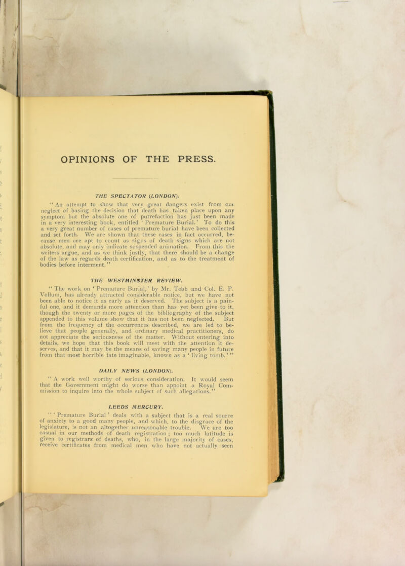 OPINIONS OF THE PRESS. THE SPECTATOR (.LONDON). “ An attempt to show that very great dangers exist from oin neglect of basing the decision that death has taken place upon any symptom but the absolute one of putrefaction has just been made in a very interesting book, entitled ‘ Premature Burial.’ To do this a very great number of cases of premature burial have been collected and set forth. We are shown that these cases in fact occurred, be- cause men are apt to count as signs of death signs which are not absolute, and may only indicate suspended animation. From this the writers argue, and as we think justly, that there should be a change of the law as regards death certification, and as to the treatment of bodies before interment.” TffE WESTMINSTER REVIEW. “ The work on ‘ Premature Burial,’ by Mr. Tebb and Col. E. P. Vollum, has already attracted considerable notice, but we have not been able to notice it as early as it deserved. The subject is a pain- ful one, and it demands more attention than has yet been give to it, though the twenty or more pages of the bibliography of the subject appended to this volume show that it has not been neglected. But from the frequency of the occurrences described, we are led to be- lieve that people generally, and ordinary medical practitioners, do not appreciate the seriousness of the matter. Without entering into details, we hope that this book will meet with the attention it de- serves, and that it may be the means of saving many people in future from that most horrible fate imaginable, known as a ‘ living tomb.’ ” DAILY NEWS {LONDON). “ A work well worthy of serious consideration. It would seem that the Government might do worse than appoint a Royal Com- mission to inquire into the whole subject of such allegations.” LEEDS MERCURY. “ ‘ Premature Burial ’ deals with a subject that is a real source of anxiety to a good many people, and which, to the disgrace of the legislature, is not an altogether unreasonable trouble. We are too casual in our methods of death registration ; too much latitude is given to registrars of deaths, who, in the large majorit}' of cases, receive certificates from medical men who have not actually seen