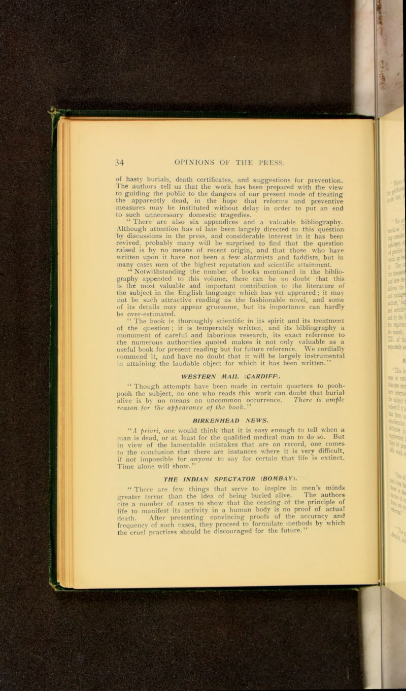 of hasty burials, death certificates, and suggestions for prevention. The authors tell us that the work has been prepared with the view to guiding the public to the dangers of our present mode of treating the apparently dead, in the hope that reforms and preventive measures may be instituted without delay in order to put an end to such unnecessary domestic tragedies. “ There are also six appendices and a valuable bibliography. Although attention has of late been largely directed to this question by discussions in the press, and considerable interest in it has been revived, probably many will be surprised to find that the question raised is by no means of recent origin, and that those who have written upon it have not been a few alarmists and faddists, but in many cases men of the highest reputation and scientific attainment. “ Notwithstanding the number of books mentioned in the biblio- graphy appended to this volume, there can be no doubt that this is the most valuable and important contribution to the literature of the subject in the English language which has yet appeared ; it may not be such attractive reading as the fashionable novel, and some of its details may appear gruesome, but its importance can hardly be over-estimated. “ The book is thoroughly scientific in its spirit and its treatment of the question ; it is temperately written, and its bibliography a monument of careful and laborious research, its exact reference to the numerous authorities quoted makes it not only valuable as a useful book for present reading but for future reference. We cordially commend it, and have no doubt that it will be largely instrumental in attaining the laudable object for which it has been written.” WESTERN MAIL (CARDIFF). “ Though attempts have been made in certain quarters to pooh- pooh the subject, no one who reads this work can doubt that burial alive is by no means an uncommon occurrence. There is ample reason for the appearance of the book.” BIRKENHEAD NEWS. “A priori, one would think that it is easy enough to tell when a man is dead, or at least for the qualified medical man to do so. But in view of the lamentable mistakes that are on record, one comes to the conclusion that there are instances where it is very difficult, if not impossible for anyone to say for certain that life is extinct. Time alone will show.” “ There are few things that serve to inspire in men s minds greater terror than the idea of being buried alive. The authors cite a number of cases to show that the ceasing of the principle of life to manifest its activity in a human body is no proof of actual death. After presenting convincing proofs of the accuracy and frequency of such cases, they proceed to formulate methods by which the cruel practices should be discouraged for the future.”