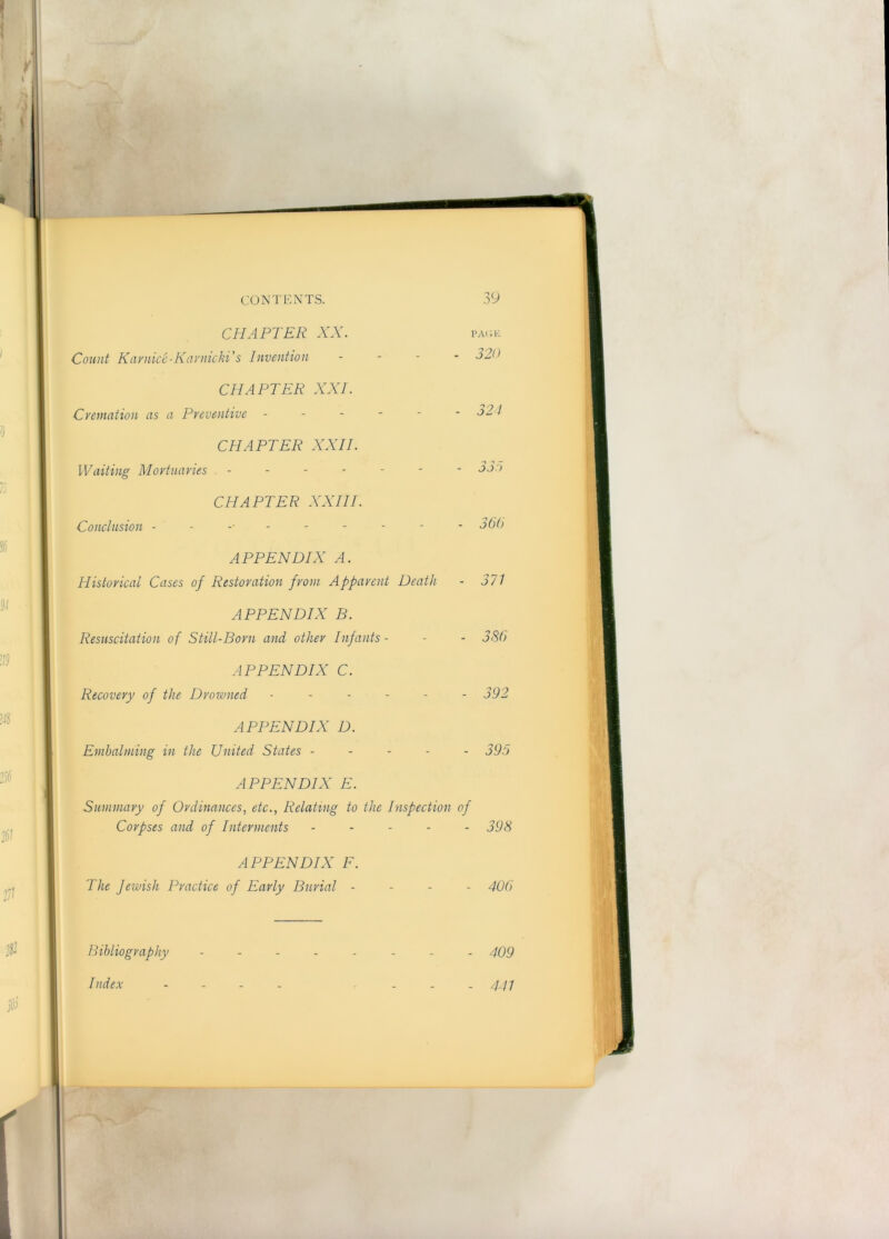 Bibliography Index CBIAFTER XX. Count Kavnice-KarnickFs Invention - CHAPTER XXI. Cremation as a Preventive ------ CHAPTER XXII. Waiting Mortuaries ------- CHAPTER XXIII. Conclusion ---------- APPENDIX A. Historical Cases of Restoration from Apparent Death APPENDIX B. Resuscitation of Still-Born and other Infants- APPENDIX C. Recovery of the Drowned ------ APPENDIX D. Emhalming in the United States ----- APPENDIX E. Summary of Ordinances, etc., Relating to the Inspection of Corpses and of Interments ----- APPENDIX F. The fewish Practice of Early Burial - - - -