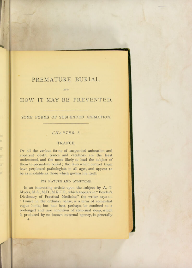 PREMATURE BURIAL, AND HOW IT MAY BE PREVENTED. SOME FORMS OF SUSPENDED ANIMATION. CHAPTER /. TRANCE. Of all the various forms of suspended animation and apparent death, trance and catalepsy are the least understood, and the most likely to lead the subject of them to premature burial; the laws which control them have perplexed pathologists in all ages, and appear to be as insoluble as those which govern life itself Its Nature and Symptoms. In an interesting article upon the subject by A. T. Myers, M.A., M.D., M.R.C.P., which appears in “ Fowler’s Dictionary of Practical Medicine,” the writer says : — “Trance, in the ordinary sense, is a term of somewhat vague limits, but had best, perhaps, be confined to a prolonged and rare condition of abnormal sleep, which is produced by no known external agency, is generally 4