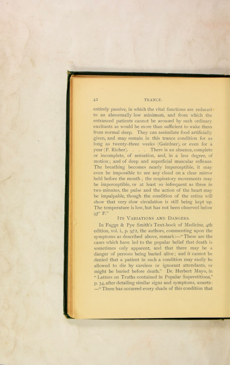 entirely passive, in which the vital functions are reduced to an abnormally low minimum, and from which the entranced patients cannot be aroused by such ordinary excitants as would be more than sufficient to wake them from normal sleep. They can assimilate food artificially given, and may remain in this trance condition for as long as twenty-three weeks (Gairdner), or even for a year (P. Richer). . . . There is an absence, complete or incomplete, of sensation, and, in a less degree, of motion ; and of deep and superficial muscular reflexes. The breathing becomes nearly imperceptible, it may even be impossible to see any cloud on a clear mirror held before the mouth ; the respiratory movements may be imperceptible, or at least so infrequent as three in two minutes, the pulse and the action of the heart may be impalpable, though the condition of the retina will show that very slow circulation is still being kept up. The temperature is low, but has not been observed below 97° F ” Its Variations and Dangers. In Fagge & Pye Smith’s Text-book of Medicine, 4th edition, vol. i., p. 972, the authors, commenting upon the symptoms as described above, remark:—“These are the cases which have led to the popular belief that death is sometimes only apparent, and that there may be a danger of persons being buried alive ; and it cannot be denied that a patient in such a condition may easily be allowed to die by careless or ignorant attendants, or might be buried before death.” Dr. Herbert Mayo, in “ Letters on Truths contained in Popular Superstitions,” p. 34, after detailing similar signs and symptoms, asserts: —“ There has occurred every shade of this condition that