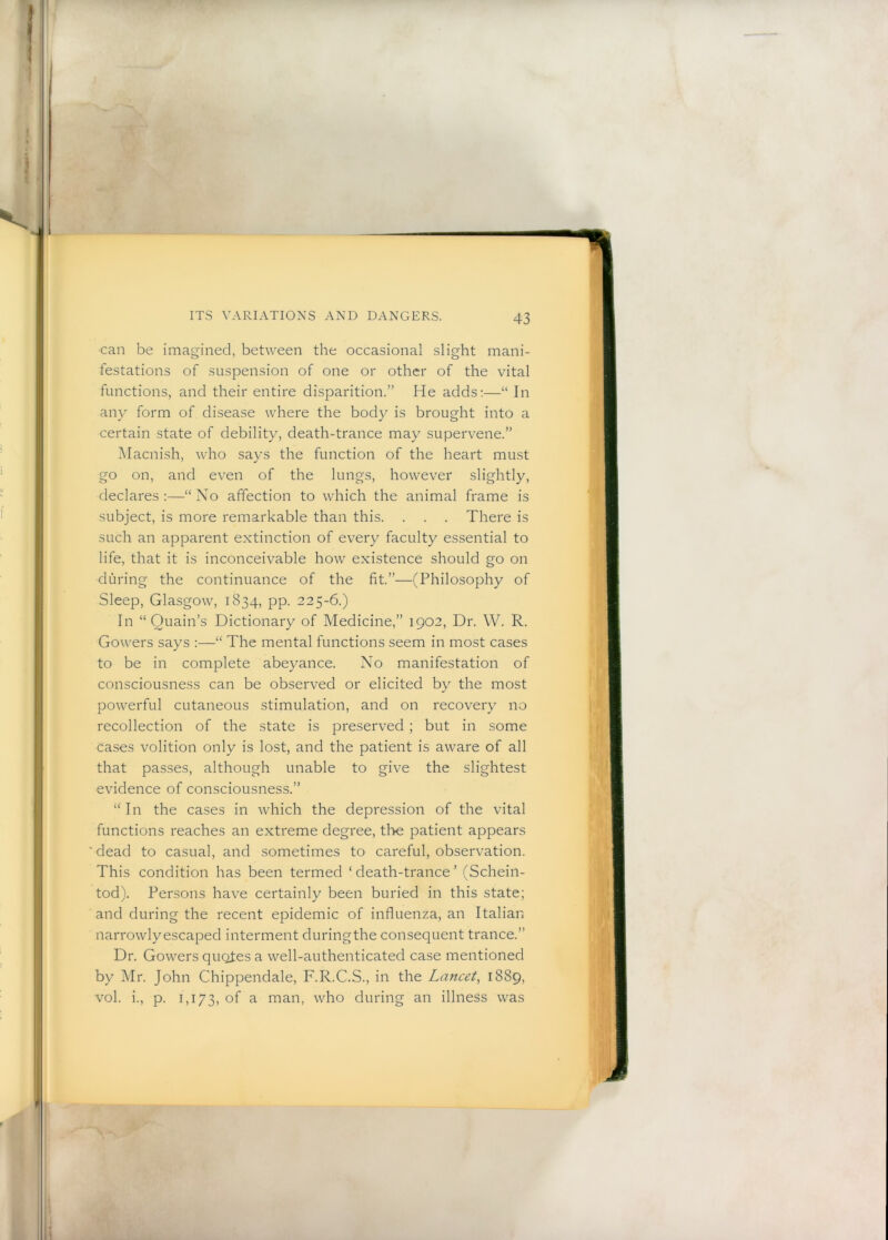 can be imagined, between the occasional slight mani- festations of suspension of one or other of the vital functions, and their entire disparition.” He adds:—“ In any form of disease where the body is brought into a certain state of debility, death-trance may supervene.” Macnish, who says the function of the heart must go on, and even of the lungs, however slightly, declares :—“ No affection to which the animal frame is subject, is more remarkable than this. . . . There is such an apparent extinction of every faculty essential to life, that it is inconceivable how existence should go on during the continuance of the fit.”—(Philosophy of Sleep, Glasgow, 1834, pp. 225-6.) In “ Ouain’s Dictionary of Medicine,” 1902, Dr. W. R. Gowers says :—“ The mental functions seem in most cases to be in complete abeyance. No manifestation of consciousness can be observed or elicited by the most powerful cutaneous stimulation, and on recovery no recollection of the state is preserved ; but in some cases volition only is lost, and the patient is aware of all that passes, although unable to give the slightest evidence of consciousness.” “ In the cases in which the depression of the vital functions reaches an extreme degree, the patient appears ■ dead to casual, and sometimes to careful, observation. This condition has been termed ‘death-trance’ (Schein- tod). Persons have certainly been buried in this state; and during the recent epidemic of influenza, an Italian narrowly escaped interment during the consequent trance.” Dr. Gowers quotes a well-authenticated case mentioned by Mr. John Chippendale, F.R.C.S., in the Lancet, 1889, vol. i., p. 1,173, of ^ man, who during an illness was