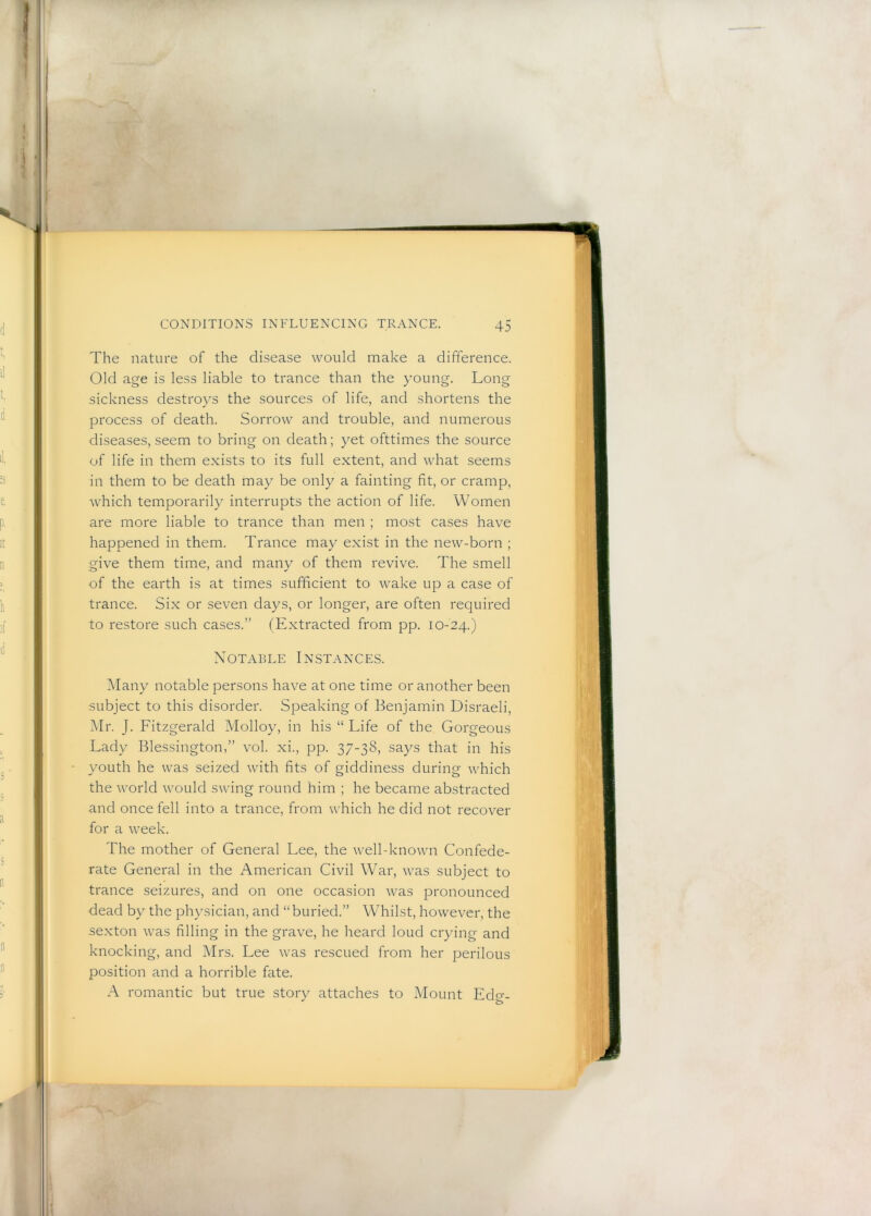 The nature of the disease would make a difference. Old age is less liable to trance than the young. Long sickness destroys the sources of life, and shortens the process of death. Sorrow and trouble, and numerous diseases, seem to bring on death; yet ofttimes the source of life in them exists to its full extent, and what seems in them to be death may be only a fainting fit, or cramp, which temporarily interrupts the action of life. Women are more liable to trance than men ; most cases have happened in them. Trance may exist in the new-born ; give them time, and many of them revive. The smell of the earth is at times sufficient to wake up a case of trance. Six or seven days, or longer, are often required to restore such cases.” (Extracted from pp. 10-24.) Notable Instances. Many notable persons have at one time or another been subject to this disorder. Speaking of Benjamin Disraeli, Mr. J. Fitzgerald Molloy, in his “ Life of the Gorgeous Lady Blessington,” vol. xi., pp. 37-38, says that in his youth he was seized with fits of giddiness during which the world would swing round him ; he became abstracted and once fell into a trance, from which he did not recover for a week. The mother of General Lee, the well-known Confede- rate General in the American Civil War, was subject to trance seizures, and on one occasion was pronounced dead by the physician, and “buried.” Whilst, however, the sexton was filling in the grave, he heard loud crying and knocking, and Mrs. Lee was rescued from her perilous position and a horrible fate. A romantic but true story attaches to Mount Edcr.