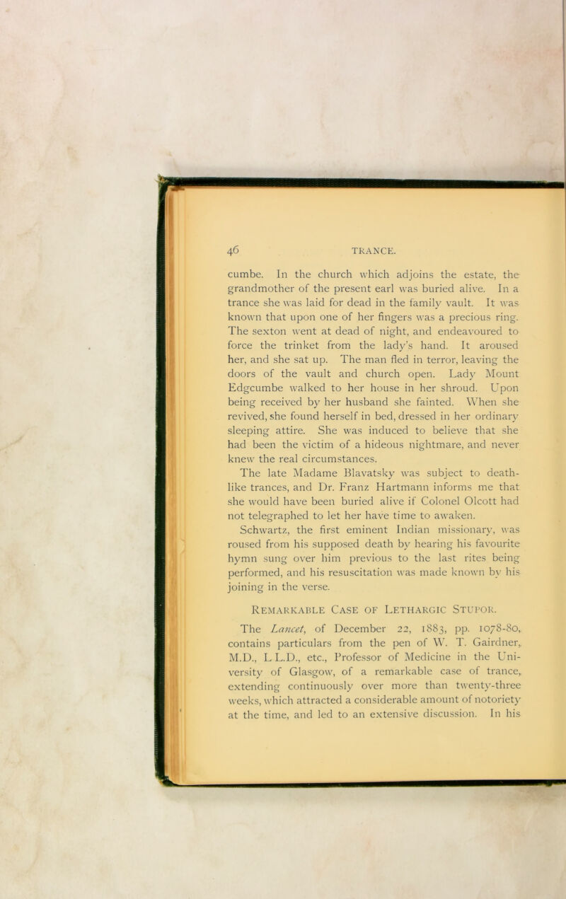 cumbe. In the church which adjoins the estate, the grandmother of the present earl was buried alive. In a trance she was laid for dead in the family vault. It was known that upon one of her fingers was a precious ring. The sexton went at dead of night, and endeavoured to force the trinket from the lady’s hand. It aroused her, and she sat up. The man fled in terror, leaving the doors of the vault and church open. Lady Mount Edgcumbe walked to her house in her shroud. Upon being received by her husband she fainted. When she revived, she found herself in bed, dressed in her ordinary sleeping attire. She was induced to believe that she had been the victim of a hideous nightmare, and never knew the real circumstances. The late Madame Blavatsky was subject to death- like trances, and Dr. Franz Hartmann informs me that she would have been buried alive if Colonel Olcott had not telegraphed to let her have time to awaken. Schwartz, the first eminent Indian missionary, was roused from his supposed death by hearing his favourite hymn sung over him previous to the last rites being performed, and his resuscitation was made known b}' his joining in the verse. Remarkable Case of Lethargic Stupor. The Lancet, of December 22, 1883, pp. 1078-80, contains particulars from the pen of \\\ T. Gairdnei\ M.D., L L.D., etc.. Professor of Medicine in the Luii- versity of Glasgow, of a remarkable case of trance,. extending continuously over more than twenty-three weeks, which attracted a considerable amount of notoriety at the time, and led to an extensive discussion. In his