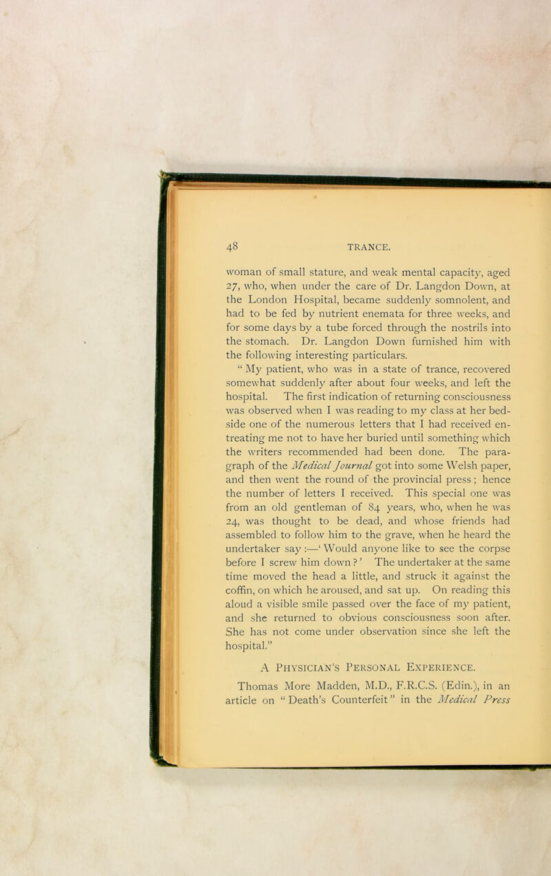 woman of small stature, and weak mental capacity, aged 27, who, when under the care of Dr. Langdon Down, at the London Hospital, became suddenly somnolent, and had to be fed by nutrient enemata for three weeks, and for some days by a tube forced through the nostrils into the stomach. Dr. Langdon Down furnished him with the following interesting particulars. “ My patient, who was in a state of trance, recovered somewhat suddenly after about four weeks, and left the hospital. The first indication of returning consciousness was observed when I was reading to my class at her bed- side one of the numerous letters that I had received en- treating me not to have her buried until something which the writers recommended had been done. The para- graph of the Medical Journal got into some Welsh paper, and then went the round of the provincial press ; hence the number of letters I received. This special one was from an old gentleman of 84 years, who, when he was 24, was thought to be dead, and whose friends had assembled to follow him to the grave, when he heard the undertaker say :—‘ Would anyone like to see the corpse before I screw him down ? ’ The undertaker at the same time moved the head a little, and struck it against the coffin, on which he aroused, and sat up. On reading this aloud a visible smile passed over the face of my patient, and she returned to obvious consciousness soon after. She has not come under observation since she left the hospital.” A Physician's Personal Experience. Thomas More Madden, M.D., P'.R.C.S. (Edin.), in an article on “Death’s Counterfeit” in the Medical Press