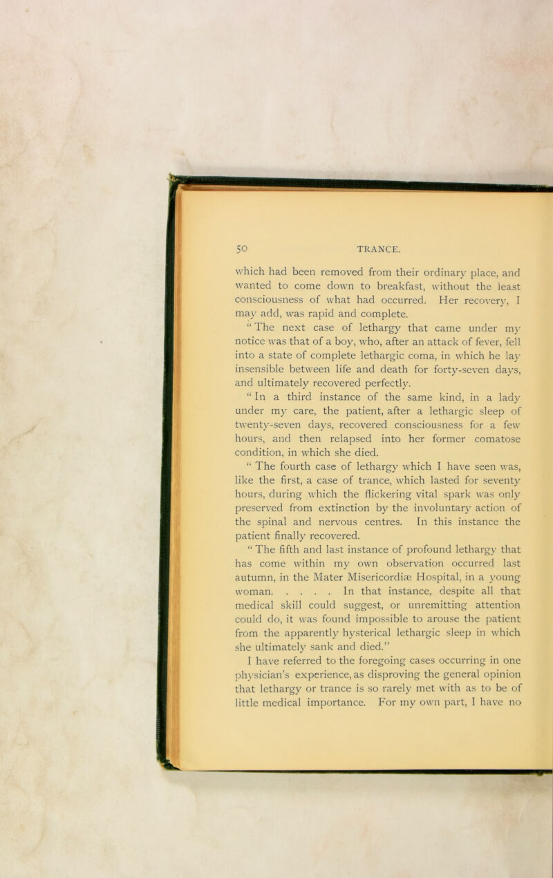 which had been removed from their ordinary place, and wanted to come down to breakfast, without the least consciousness of what had occurred. Her recovery, I may add, was rapid and complete. “ The next case of lethargy that came under my notice was that of a boy, who, after an attack of fever, fell into a state of complete lethargic coma, in which he la} insensible between life and death for forty-seven days, and ultimatel}^ recovered perfectl}. “In a third instance of the same kind, in a lady under my care, the patient, after a lethargic sleep of twenty-seven days, recovered consciousness for a few hours, and then relapsed into her former comatose condition, in which she died. “ The fourth case of letharg}^ which I have seen was, like the first, a case of trance, which lasted for seventy hours, during which the flickering vital spark was onl} preserved from extinction by the involuntary action of the spinal and nervous centres. In this instance the patient finally recovered. “ The fifth and last instance of profound letharg}’ that has come within my own observation occurred last autumn, in the Mater Misericordiae Hospital, in a young woman In that instance, despite all that medical skill could suggest, or unremitting attention could do, it was found impossible to arouse the patient from the apparently hysterical lethargic sleep in which she ultimately sank and died.” I have referred to the foregoing cases occurring in one physician’s experience, as disproving the general opinion that lethargy or trance is so rarely met with as to be of little medical importance. For my own part, I have no
