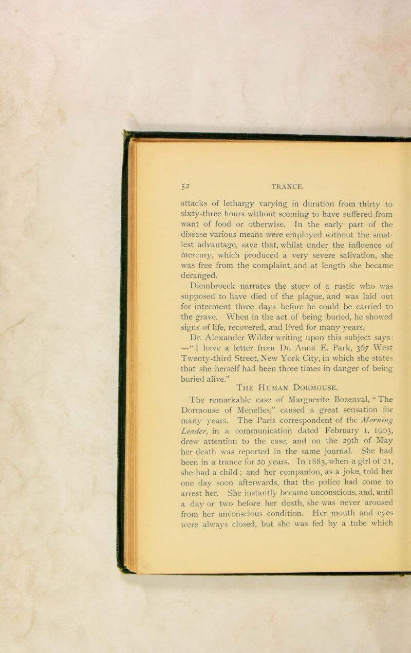 attacks of lethargy varying in duration from thirty to sixty-three hours without seeming to have suffered from want of food or otherwise. In the early part of the disease various means were employed without the smal- lest advantage, save that, whilst under the influence of mercury, which produced a very severe salivation, she was free from the complaint, and at length she became deranged. Diembroeck narrates the story of a rustic who was supposed to have died of the plague, and was laid out for interment three days before he could be carried to the grave. When in the act of being buried, he showed signs of life, recovered, and lived for many years. Dr. Alexander Wilder writing upon this subject says: —“ I have a letter from Dr. Anna E. Park, 367 West Twenty-third Street, New York City, in which she states that she herself had been three times in danger of being buried alive.” The Human Dormouse. The remarkable case of Marguerite Bozenval, “ The Dormouse of Menelles,” caused a great sensation for many years. The JMris correspondent of the Morning Leader, in a communication dated February i, 1903, drew attention to the case, and on the 29th of May her death was reported in the same journal. She had been in a trance for 20 years. In 1883, when a girl of 21, she had a child ; and her companion, as a joke, told her one day soon afterwards, that the police had come to arrest her. She instantly became unconscious, and, until a day or two before her death, she was never aroused from her unconscious condition. Her mouth and eyes were always closed, but she was fed by a tube which