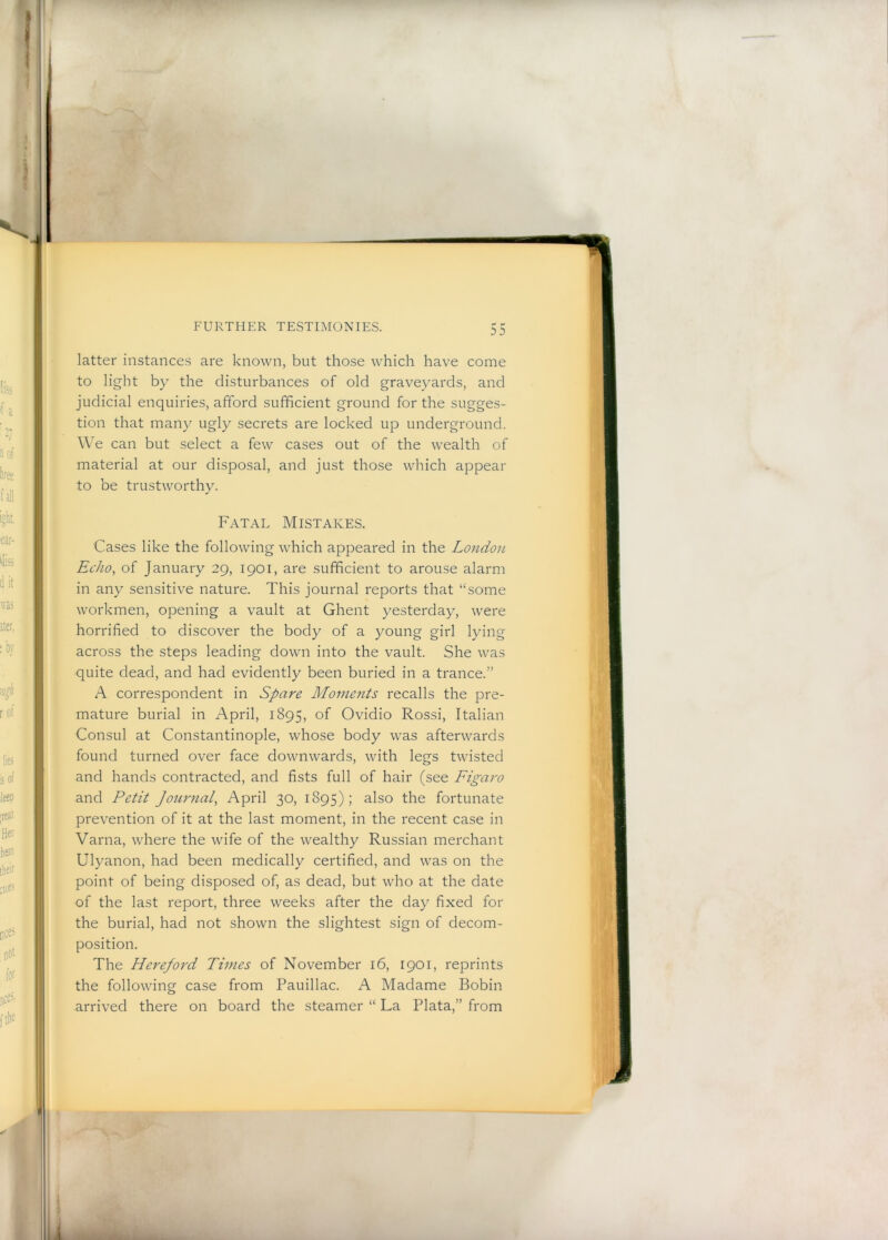 latter instances are known, but those which have come to light by the disturbances of old graveyards, and judicial enquiries, afford sufficient ground for the sugges- tion that many ugly secrets are locked up underground. We can but select a few cases out of the wealth of material at our disposal, and just those which appear to be trustworthy. Fatal Mistakes. Cases like the following which appeared in the London Echo, of January 29, 1901, are sufficient to arouse alarm in any sensitive nature. This journal reports that “some workmen, opening a vault at Ghent yesterday, were horrified to discover the body of a young girl lying across the steps leading down into the vault. She was quite dead, and had evidently been buried in a trance.” A correspondent in Spare Mometits recalls the pre- mature burial in April, 1895, of Ovidio Rossi, Italian Consul at Constantinople, whose body was afterwards found turned over face downwards, with legs twisted and hands contracted, and fists full of hair (see Figaro and Petit Journal, April 30, 1895); also the fortunate prevention of it at the last moment, in the recent case in Varna, where the wife of the wealthy Russian merchant Ulyanon, had been medically certified, and was on the point of being disposed of, as dead, but who at the date of the last report, three weeks after the day fixed for the burial, had not shown the slightest sign of decom- position. The Hereford Times of November 16, 1901, reprints the following case from Pauillac. A Madame Bobin arrived there on board the steamer “ La Plata,” from