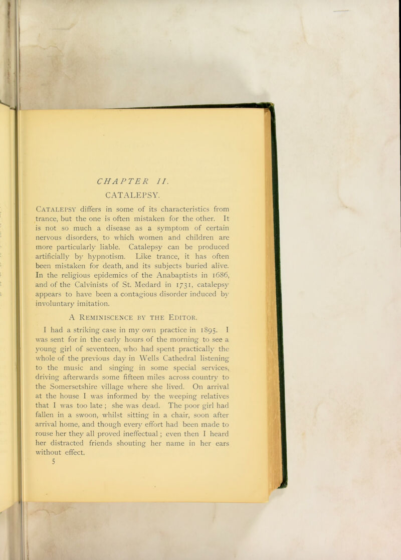 I H CHAPTER II. CATALEPSY Catalepsy differs in some of its characteristics from trance, but the one is often mistaken for the other. It is not so much a disease as a symptom of certain nervous disorders, to which women and children are more particularly liable. Catalepsy can be produced artificially by hypnotism. Like trance, it has often been mistaken for death, and its subjects buried alive. In the religious epidemics of the Anabaptists in 1686, and of the Calvinists of St. Medard in 1731, catalepsy appears to have been a contagious disorder induced b\- involuntary imitation. A Reminiscence by the Editor. I had a striking case in my own practice in 1895. I was sent for in the early hours of the morning to see a young girl of seventeen, who had spent practically the whole of the previous day in Wells Cathedral listening to the music and singing in some special services, driving afterwards some fifteen miles across country to the Somersetshire village where she lived. On arrival at the house I was informed by the weeping relatives that I was too late ; she was dead. The poor girl had fallen in a swoon, whilst sitting in a chair, soon after arrival home, and though ever}' effort had been made to rouse her they all proved ineffectual; even then I heard her distracted friends shouting her name in her ears without effect.