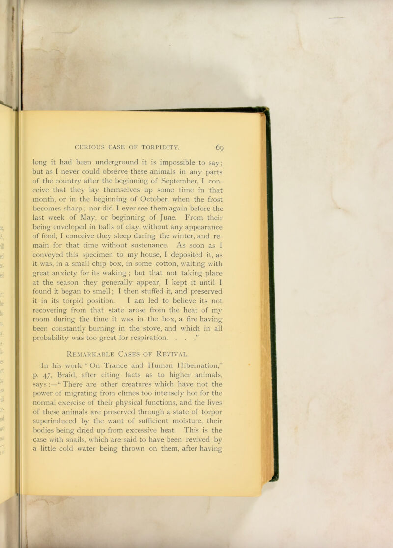 long it had been underground it is impossible to say; but as I never could observe these animals in any parts of the country after the beginning of September, I con- ceive that they lay themselves up some time in that month, or in the beginning of October, when the frost becomes sharp; nor did I ever see them again before the last week of May, or beginning of June. From their being enveloped in balls of clay, without any appearance of food, I conceive they sleep during the winter, and re- main for that time without sustenance. As soon as I conveyed this specimen to my house, I deposited it, as it was, in a small chip box, in some cotton, waiting with great anxiety for its waking ; but that not taking place at the season they generally appear, I kept it until I found it began to smell ; I then stuffed it, and preserved it in its torpid position. I am led to believe its not recovering from that state arose from the heat of m\’ room during the time it was in the box, a fire having been constantly burning in the stove, and which in all probability was too great for respiration. . . .” Remarkable Ca.ses of Revival. In his work “On Trance and Human Hibernation,” p. 47, Braid, after citing facts as to higher animals, says :—“ There are other creatures which have not the power of migrating from climes too intensely hot for the normal exercise of their physical functions, and the lives of these animals are preserved through a state of torpor superinduced by the want of sufficient moisture, their bodies being dried up from excessive heat. This is the case with snails, which are said to have been revived by a little cold water being thrown on them, after having