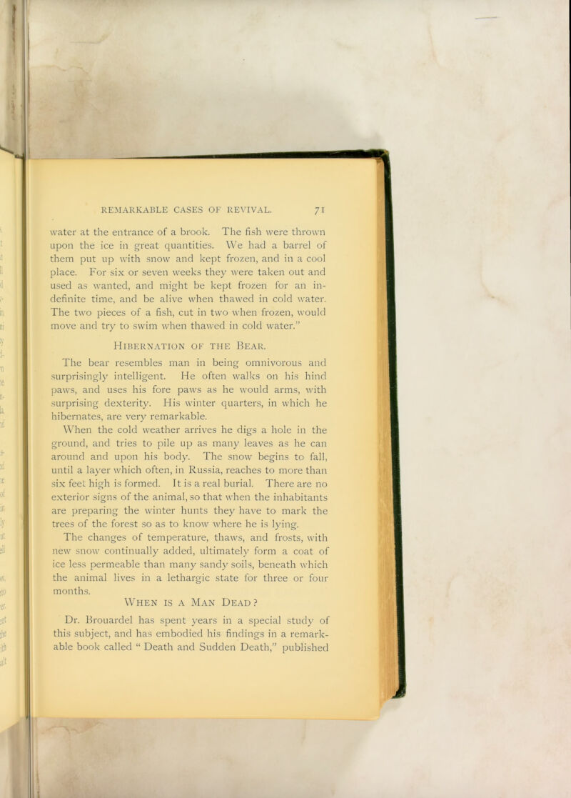 water at the entrance of a brook. The fish were thrown upon the ice in great quantities. We had a barrel of them put up with snow and kept frozen, and in a cool place. For six or seven weeks they were taken out and used as wanted, and might be kept frozen for an in- definite time, and be alive when thawed in cold water. The two pieces of a fish, cut in two when frozen, would move and try to swim when thawed in cold water.” Hibernation of the Bear. The bear resembles man in being omnivorous and surprisingly intelligent. He often walks on his hind paws, and uses his fore paws as he would arms, with surprising dexterity. His winter quarters, in which he hibernates, are very remarkable. When the cold weather arrives he digs a hole in the ground, and tries to pile up as many leaves as he can around and upon his body. The snow begins to fall, until a layer which often, in Russia, reaches to more than six feet high is formed. It is a real burial. There are no exterior signs of the animal, so that when the inhabitants are preparing the winter hunts they have to mark the trees of the forest so as to know where he is lying. The changes of temperature, thaws, and frosts, with new snow continually added, ultimately form a coat of ice less permeable than many sandy soils, beneath which the animal lives in a lethargic state for three or four months. When is a Man Dead? Dr. Brouardel has spent years in a special study of this subject, and has embodied his findings in a remark- able book called “ Death and Sudden Death,” published