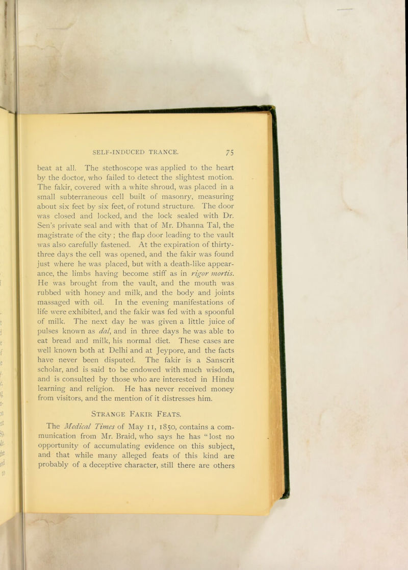 beat at all. The .stethoscope was applied to the heart by the doctor, who failed to detect the slightest motion. The fakir, covered with a white shroud, was placed in a small subterraneous cell built of masonry, measuring about six feet by six feet, of rotund structure. The door was closed and locked, and the lock sealed with Dr. Sen’s private seal and with that of Mr. Dhanna Tal, the magistrate of the city ; the flap door leading to the vault was also carefully fastened. At the expiration of thirty- three days the cell was opened, and the fakir was found just where he was placed, but with a death-like appear- ance, the limbs having become stiff as in rigor mortis. He was brought from the vault, and the mouth was rubbed with honey and milk, and the body and joints massaged with oil. In the evening manifestations of life were exhibited, and the fakir was fed with a spoonful of milk. The next day he was given a little juice of pulses known as dal., and in three days he was able to eat bread and milk, his normal diet. These cases are well known both at Delhi and at Jeypore, and the facts have never been disputed. The fakir is a Sanscrit scholar, and is said to be endowed with much wisdom, and is consulted by those who are interested in Hindu learning and religion. He has never received money from visitors, and the mention of it distresses him. Strange Fakir Feats. The Medical Times of May ii, 1850, contains a com- munication from Mr. Braid, who says he has “ lost no opportunity of accumulating evidence on this subject, and that while many alleged feats of this kind are probably of a deceptive character, still there are others