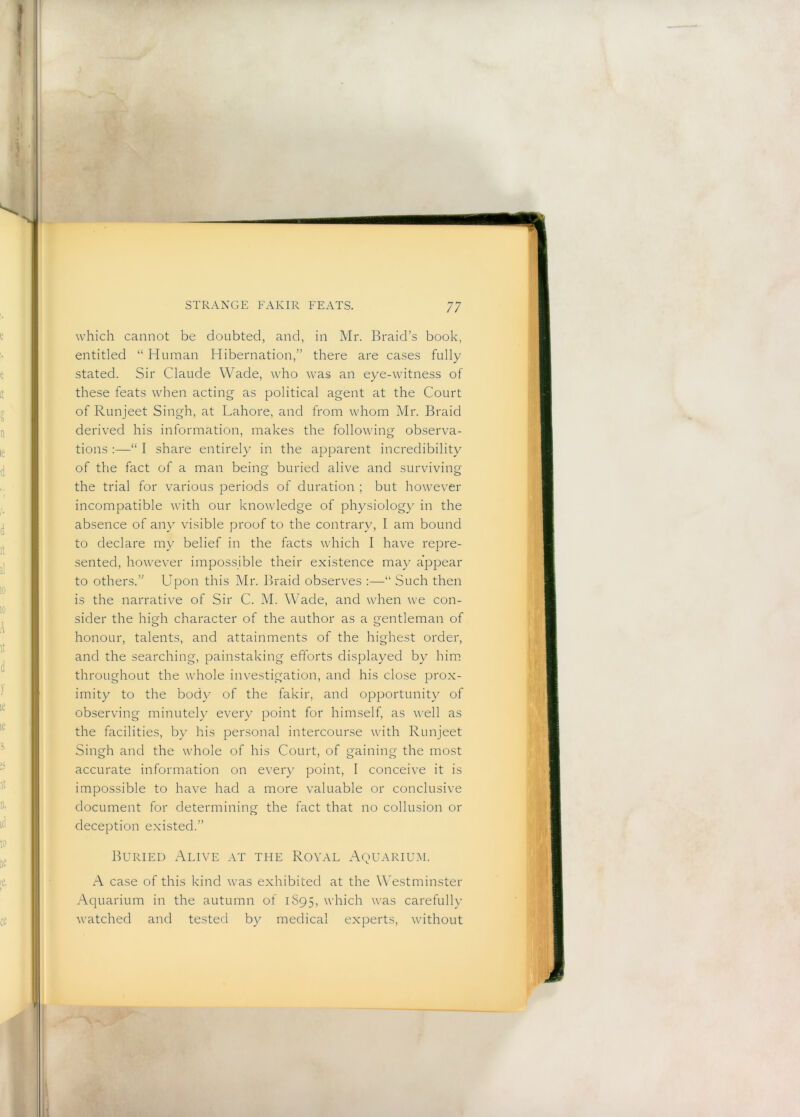 which cannot be doubted, and, in Mr. Braid’s book, entitled “ Human Hibernation,” there are cases fully stated. Sir Claude Wade, who was an eye-witness of these feats when acting as political agent at the Court of Runjeet Singh, at Lahore, and from whom Mr. Braid derived his information, makes the following observa- tions :—“ I share entirely in the apparent incredibility of the fact of a man being buried alive and surviving the trial for various periods of duration ; but however incompatible with our knowledge of physiology in the absence of any visible proof to the contrary, I am bound to declare my belief in the facts which I have repre- sented, however impossible their existence may appear to others.” Upon this Mr. Braid observes :—“ Such then is the narrative of Sir C. M. Wade, and when we con- sider the high character of the author as a gentleman of honour, talents, and attainments of the highest order, and the searching, painstaking efforts displayed by him throughout the whole investigation, and his close prox- imity to the body of the fakir, and opportunity of observing minutely every point for himself, as well as the facilities, by his personal intercourse with Runjeet Singh and the whole of his Court, of gaining the most accurate information on every point, I conceive it is impossible to have had a more valuable or conclusive document for determining the fact that no collusion or deception existed.” Buried Alive at the Royal Aquarium. A case of this kind was exhibited at the Westminster Aquarium in the autumn of 1895, which was carefully watched and tested by medical experts, without