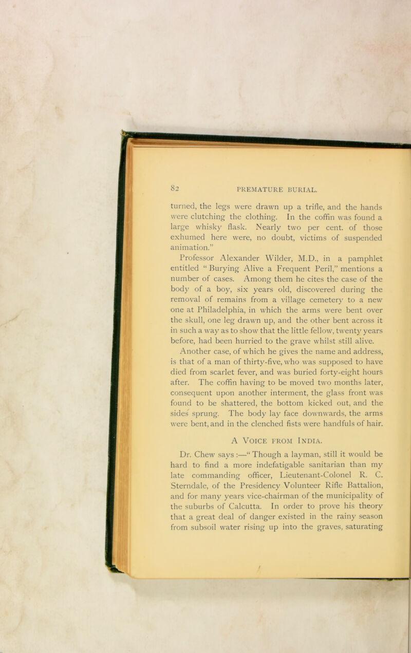 turned, the legs were drawn up a trifle, and the hands were clutching the clothing. In the coffin was found a large whisky flask. Nearly two per cent, of those exhumed here were, no doubt, victims of suspended animation.” Professor Alexander Wilder, M.D., in a pamphlet entitled “ Burying Alive a Frequent Peril,” mentions a number of cases. Among them he cites the case of the bod)' of a boy, six years old, discovered during the removal of remains from a village cemeteiy to a new one at Philadelphia, in which the arms were bent over the skull, one leg drawn up, and the other bent across it in such a way as to show that the little fellow, twenty years before, had been hurried to the grave whilst still alive. Another case, of which he gives the name and address, is that of a man of thirty-five, who was supposed to have died from scarlet fever, and was buried forty-eight hours after. The coffin having to be moved two months later, consequent upon another interment, the glass front was found to be shattered, the bottom kicked out, and the sides sprung. The body lay face downwards, the arms were bent, and in the clenched fists were handfuls of hair. A Voice from India. Dr. Chew says :—“ Though a layman, still it would be hard to find a more indefatigable sanitarian than my late commanding officer, Lieutenant-Colonel R. C. Sterndale, of the Presidency Volunteer Rifle Battalion, and for many years vice-chairman of the municipality of the suburbs of Calcutta. In order to prove his theory that a great deal of danger existed in the rainy season from subsoil water rising up into the graves, saturating