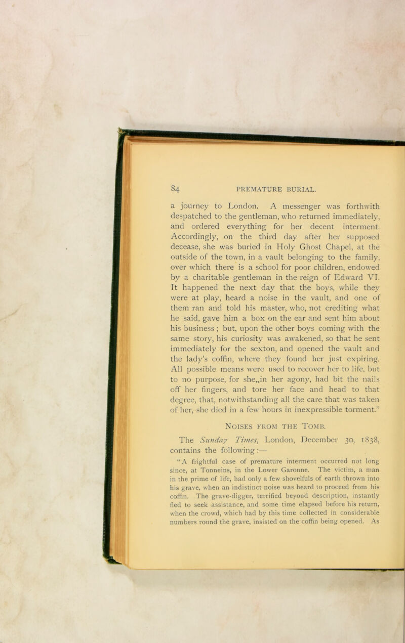 a journey to London. A messenger was forthwith despatched to the gentleman, who returned immediately, and ordered everything for her decent interment. Accordingly, on the third day after her supposed decease, she was buried in Holy Ghost Chapel, at the outside of the town, in a vault belonging to the family, over which there is a school for poor children, endowed by a charitable gentleman in the reign of Edward VI. It happened the next day that the boys, while they were at play, heard a noise in the vault, and one of them ran and told his master, who, not crediting what he said, gave him a box on the ear and sent him about his business ; but, upon the other boys coming with the same story, his curiosity was awakened, so that he sent immediately for the sexton, and opened the vault and the lady’s coffin, where they found her just expiring. All possible means were used to recover her to life, but to no purpose, for she,Jn her agony, had bit the nails off her fingers, and tore her face and head to that degree, that, notwithstanding all the care that was taken of her,-she died in a few hours in inexpressible torm.ent.” Noises erom the Tomb. The Sunday Times, London, December 30, 1838, contains the following :— “A frightful case of premature interment occurred not long since, at Tonneins, in the Lower Garonne. The victim, a man in the prime of life, had only a few shovelfuls of earth thrown into his grave, when an indistinct noise was heard to proceed from his coffin. The grave-digger, terrified beyond description, instantly fled to seek assistance, and some time elapsed before his return, when the crowd, which had by this time collected in considerable numbers round the grave, insisted on the coffin being opened. As