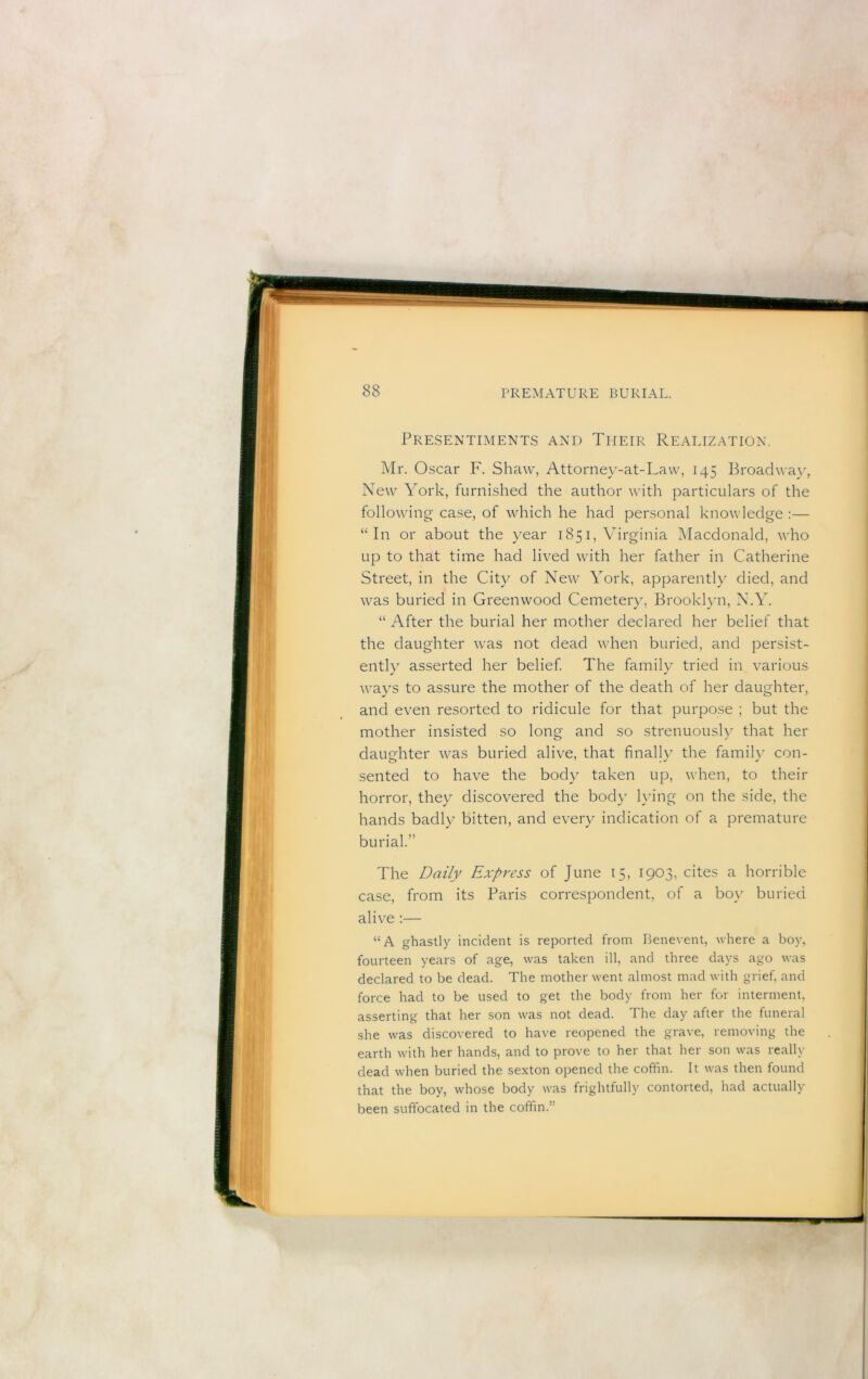 Presentiments and Their Realization. Mr. Oscar ,F. Shaw, Attorne}^-at-Law, 145 Broadway, New York, furnished the author with particulars of the following case, of which he had personal knowledge :— “In or about the year 1851, Virginia Macdonald, who up to that time had lived with her father in Catherine Street, in the City of New York, apparently died, and was buried in Greenwood Cemetery, Brooklyn, N.Y. “ After the burial her mother declared her belief that the daughter was not dead when buried, and persist- ently asserted her belief The family tried in various ways to assure the mother of the death of her daughter, and even resorted to ridicule for that purpose ; but the mother insisted so long and so strenuously that her daughter was buried alive, that finally the family con- sented to have the body taken up, when, to their horror, they discovered the body lying on the side, the hands badly bitten, and eveiy indication of a premature burial.” The Daily Express of June 15, 1903, cites a horrible case, from its Paris correspondent, of a boy buried alive :— “A ghastly incident is reported from Benevent, where a boy, fourteen years of age, was taken ill, and three days ago was declared to be dead. The mother went almost mad with grief, and force had to be used to get the body from her for interment, asserting that her son was not dead. The day after the funeral she was discovered to have reopened the grave, removing the earth with her hands, and to prove to her that her son was really dead when buried the sexton opened the coffin. It was then found that the boy, whose body was frightfully contorted, had actually been suffocated in the coffin.”