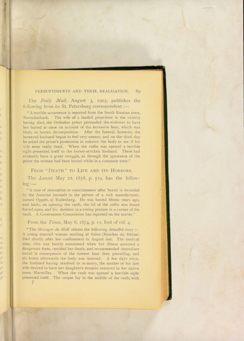 The Daily Mail, August 3, 1903, publishes the following from its St. Petersburg correspondent:— “A terrible occurrence is reported from the South Russian town, Novocherkask. The wife of a landed proprietor in the vicinity having died, the Orthodox priest persuaded the widower to have her buried at once on account of the excessive heat, which was likely to hasten decomposition. After the funeral, however, the bereaved husband began to feel very uneasy, and on the third day he asked the priest’s permission to exhume the body to see if his wife were really dead. When the coffin was opened a terrible sight presented itself to the horror-stricken husband. There had evidently been a great struggle, as through the ignorance of the priest the woman had been buried while in a comatose state.” From “Death” to Life and its Horrors. The Lancet, May 22, 1858, p. 519, has the follow- ing “A case of restoration to consciousness after burial is recorded by the Austrian journals in the person of a rich manufacturer, named Oppelt, at Rudenberg. He was buried fifteen years ago, and lately, on opening the vault, the lid of the coffin was found forced open, and his skeleton in a sitting posture in a corner of the vault. A Government Commission has reported on the matter.” From the Times, May 6, 1874, p. 11, foot of col. 4. “The Messager du Midi relates the following dreadful story .A young married woman residing at Salon (Bouches du Rhone) died shortly after her confinement in August last. The medical man, who was hastily summoned when her illness assumed a dangerous form, certified her death, and recommended immediate burial in consequence of the intense heat then prevailing, and six hours afterwards the body was interred. A few days since, the husband having resolved to re-marry, the mother of his late wife desired to have her daughter’s remains removed to her native town, Marseilles. When the vault was opened a horrible sight presented itself. The corpse lay in the middle of the vault, with 7 b :