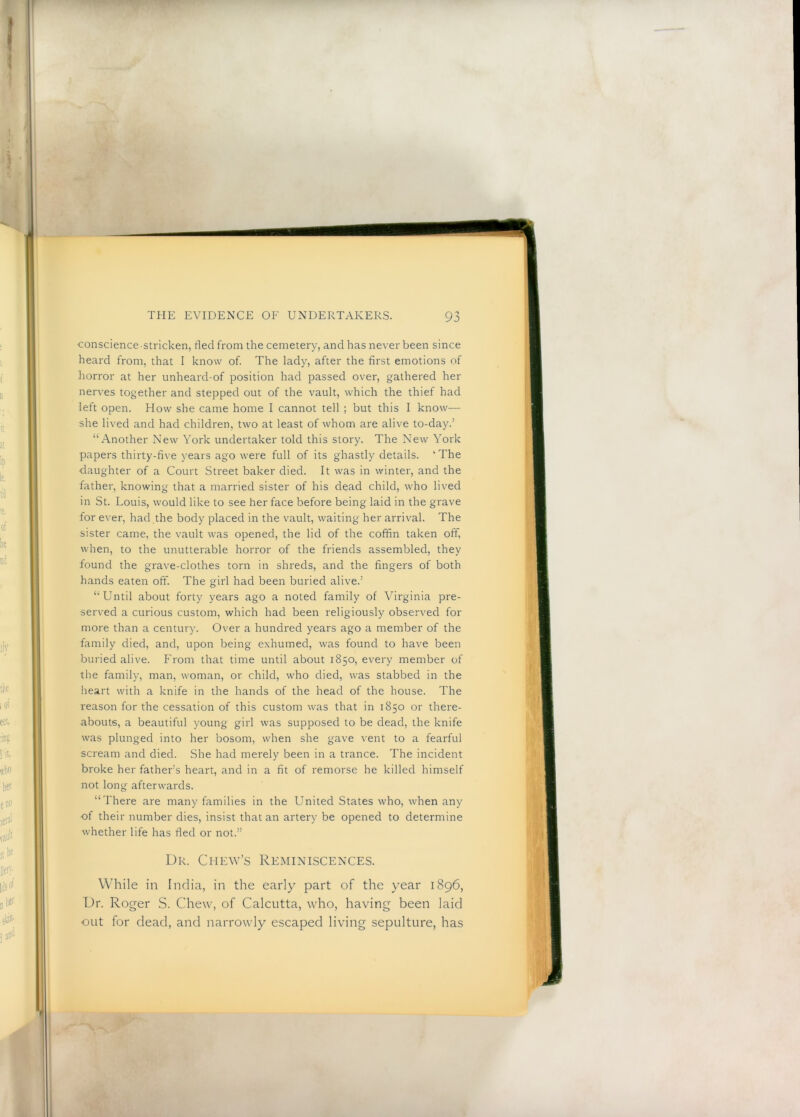 conscience stricken, fled from the cemetery, and has never been since heard from, that I know of. The lady, after the first emotions of horror at her unheard-of position had passed over, gathered her nerves together and stepped out of the vault, which the thief had left open. How she came home I cannot tell ; but this I know-— she lived and had children, two at least of whom are alive to-day.’ “Another New York undertaker told this story. The New York papers thirty-five years ago were full of its ghastly details. ‘The daughter of a Court Street baker died. It was in winter, and the father, knowing that a married sister of his dead child, who lived in St. Louis, would like to see her face before being laid in the grave for ever, had the body placed in the vault, waiting her arrival. The sister came, the vault was opened, the lid of the coffin taken off, when, to the unutterable horror of the friends assembled, they found the grave-clothes torn in shreds, and the fingers of both hands eaten off. The girl had been buried alive.’ “Until about forty years ago a noted family of Virginia pre- served a curious custom, which had been religiously observed for more than a century. Over a hundred years ago a member of the family died, and, upon being exhumed, was found to have been buried alive. From that time until about 1850, every member of the family, man, woman, or child, who died, was stabbed in the heart with a knife in the hands of the head of the house. The reason for the cessation of this custom was that in 1850 or there- abouts, a beautiful young girl was supposed to be dead, the knife was plunged into her bosom, when she gave vent to a fearful scream and died. She had merely been in a trance. The incident broke her father’s heart, and in a fit of remorse he killed himself not long afterwards. “There are many families in the United States who, when any ■of their number dies, insist that an artery be opened to determine whether life has fled or not.” Dr. Chew’s Reminiscences. While in India, in the early part of the year 1896, Dr. Roger S. Chew, of Calcutta, who, having been laid out for dead, and narrowly escaped living sepulture, has