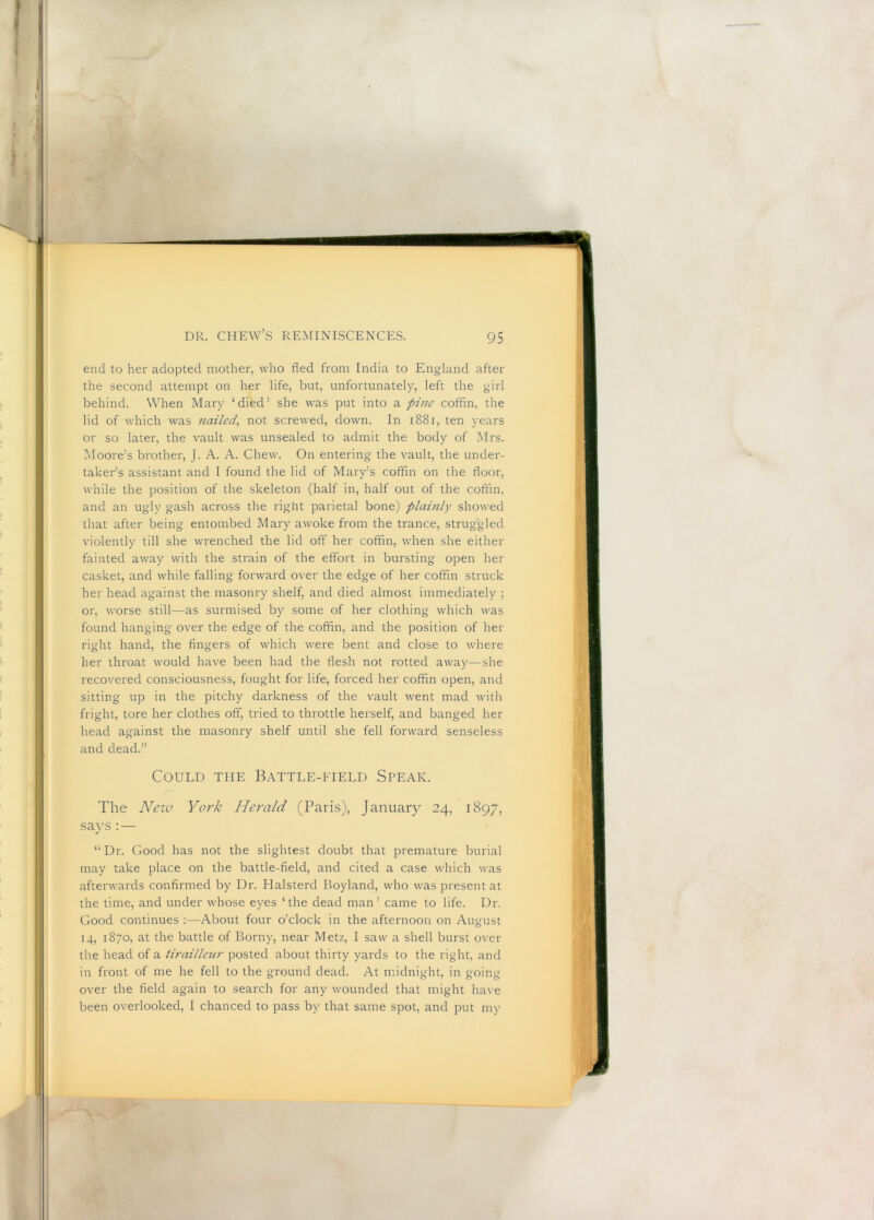 end to her adopted mother, who fled from India to England after the second attempt on her life, but, unfortunately, left the girl behind. When Maiy ‘died’ she was put into a pi7ie coffin, the lid of which was nailed^ not screwed, down. In i88i, ten years or so later, the vault was unsealed to admit the body of Mrs. Moore’s brother, J. A. A. Chew. On entering the vault, the under- taker’s assistant and I found the lid of Mary’s cofihn on the floor, while the position of the skeleton (half in, half out of the coffin, and an ugly gash across the right parietal bone) plauily showed that after being entombed Mary awoke from the trance, struggled violently till she wrenched the lid off her coffin, when she either fainted away with the strain of the effort in bursting open her casket, and while falling forward over the edge of her coffin struck her head against the masonry shelf, and died almost immediately ; or, worse still—as surmised by some of her clothing which was found hanging over the edge of the coffin, and the position of her right hand, the fingers of which were bent and close to where her throat would have been had the flesh not rotted away—she recovered consciousness, fought for life, forced her coffin open, and sitting up in the pitchy darkness of the vault went mad with fright, tore her clothes off, tried to throttle herself, and banged her head against the masonry shelf until she fell forward senseless and dead.” Could the Battle-eield Steak. The Neiv York Herald (Paris), January 24, 1897, says:— “Dr. Good has not the slightest doubt that premature burial may take place on the battle-field, and cited a case which was afterwards confirmed by Dr. Halsterd Boyland, who was present at the time, and under whose eyes ‘the dead man’ came to life. Dr. Good continues :—About four o’clock in the afternoon on August 14, 1870, at the battle of Borny, near Metz, I saw a shell burst over the head of a tirailleur posted about thirty yards to the right, and in front of me he fell to the ground dead. At midnight, in going- over the field again to search for any wounded that might ha\ e been overlooked, I chanced to pass by that same spot, and put my