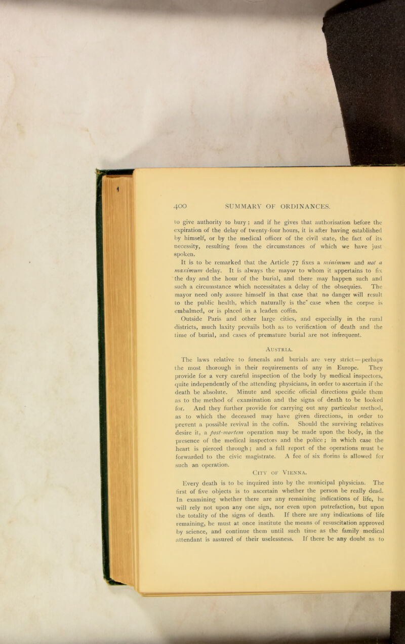 to give authority to bury ; and if he gives that authorisation before the expiration of the delay of twenty-four hours, it is after having established l)y himself, or by the medical officer of the civil state, the fact of its necessity, resulting from the circumstances of which we have just spoken. It is to be remarked that the Article 77 fixes a minimum and not a maximtim delay. It is always the mayor to whom it appertains to fix the day and the hour of the burial, and there may happen such and such a circumstance which necessitates a delay of the obsequies. The mayor need only a.ssure himself in that case that no danger will result to the public health, which naturally is the case when the corpse is embalmed, or is placed in a leaden coffin. Outside Paris and other large cities, and especially in the rural districts, much laxity prevails both as to verification of death and the time of burial, and cases of premature burial are not infrequent. AU.STRIA. The laws relative to funerals and burials are very strict — perhaps the most thorough in their requirements of any in Europe. They provide for a very careful inspection of the body by medical inspectors, quite independently of the attending physicians, in order to ascertain if the death be absolute. Minute and specific official directions guide them as to the method of examination and the signs of death to be looked for. And they further provide for carrying out any particular method, as to which the deceased may have given directions, in order to prevent a possible revival in the coffin. Should the surviving relatives desire it, a post-mortem operation may be made upon the body, in the presence of the medical inspectors and the police; in which case the heart is pierced through ; and a full report of the operations must be forwarded to the civic magistrate. A fee of six florins is allowed for such an operation. City of Vienna. Every death is to be inquired into by the municipal physician. The first of five objects is to ascertain whether the person be really dead. In examining whether there are any remaining indications of life, he will rely not upon any one sign, nor even upon putrefaction, but upon the totality of the .signs of death. If there are any indications of life remaining, he must at once institute the means of resuscitation approved by science, and continue them until such time as the family medical attendant is assured of their uselessness. If there be any doubt as to