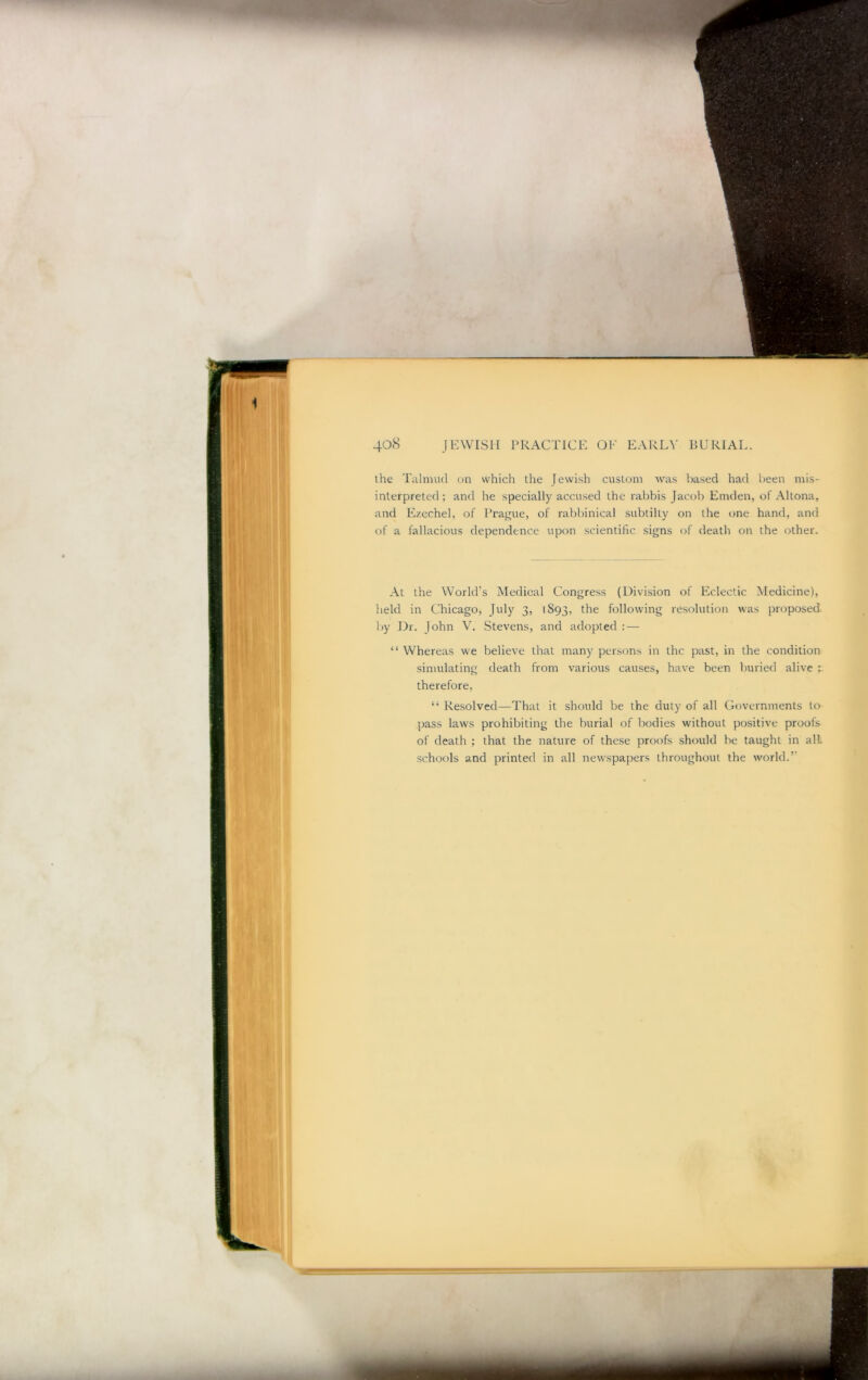 ihe Talnuul on which the Jewish custom was based had been mis- interpreted; and he specially accused the rabbis Jacob Emden, of Altona, and Ezechel, of Prai^ue, of rabbinical subtilty on the one hand, and of a fallacious dependence upon scientific signs of death on the other. .\t the World’s Medical Congress (Division of Eclectic Medicine), held in Chicago, July 3, 1893, ^he following resolution was proposed liy Dr. John V. Stevens, and adopted : — “ Whereas we believe that many persons in the past, in the condition simulating death from various causes, have been buried alive therefore, “ Resolved—That it should be the duty of all Governments to pass laws prohibiting the burial of bodies without positive proofs of death ; that the nature of the.se proofs should he taught in all schools and printed in all new'spapers throughout the world.’’