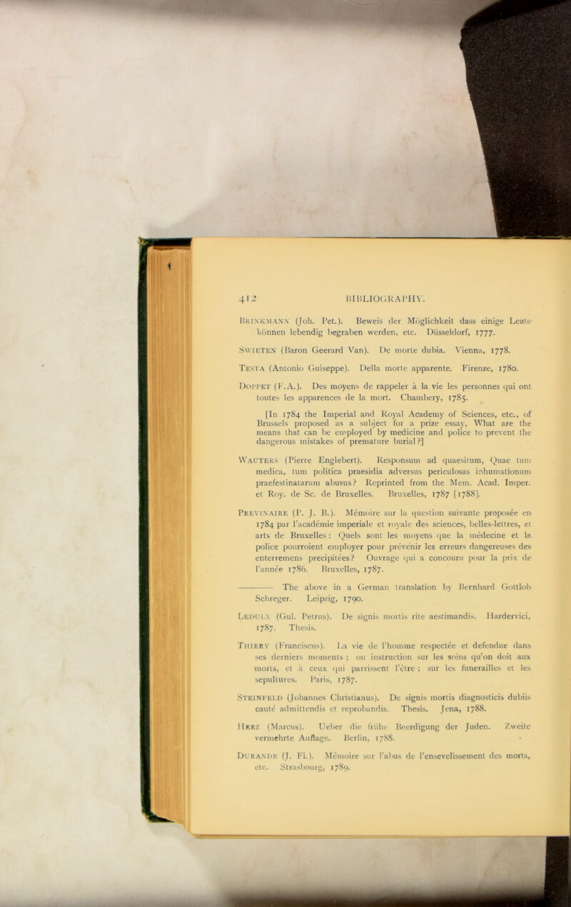 l>KiMvMA.\N (Joh. Pet.). Beweis der Muglichkeit dass einige Leule kdnnen lebendig begraben werden, etc. Diisseldorf, 1777. SwiETEN (I5aron Geerard Van). De morte dubia. Vienna, 1778. Testa (Antonio Guiseppe). Della morte apparente, Firenze, 1780. Doi’PET (F.A.). Des moyens de rappeler a la vie les personnes qui ont toutes les apparences de la niort. Chambery, 1785. [In 1784 the Imperial and Royal Academy of Sciences, etc., of Brussels proposed as a subject for a prize essay. What are the means that can be employed by medicine and police to prevent the dangerous mistakes of premature burial ?] Wauteks (Pierre Englebert). Responsum ad quaesilum, (^uae turn medica, turn politica praesidia adversus periculosas inhumationum praefestinatarum abusus? Reprinted from the Mem. Acad. Imper. et Roy. de Sc. de Bruxelles. Bruxelles, 1787 [1788]. Previnaire (P. J. B.). Memoire sur la (juestion suivante proposee en 1784 par I’academie imperiale et royale des sciences, belles-lettres, et arts de Bruxelles: Quels sont les moyens que la medecine et la police pourroient employer pour prevenir les erreurs dangereuses des enterremens precipitees? Ouvrage ([ui a concouru pour la prix de I’annce 1786. Bruxelles, 1787. The above in a German translation by Bernhard Gottlob Schreger. Leipzig, 1790. Ledui.x (Gul. Petrus). De signis mortis rite aestimandis. llardervici, 1787. Thesis. Tiiiery (Franciscus). J>a vie de fhomme respeclee et defendue dans ses derniers moments ; 011 instruction sur les soins qu’on doit aux morts, et a ceux (lui parrissent I’etre ; sur les funerailles et les sepultures. Paris, 1787. Steineeld (Johannes Christianus). De signis mortis diagnosticis dubiis caute admittendis et reprobandis. Thesis. Jena, 1788. IIkrz (Marcus). Ueber die friihe Becrdigung der Juden. Zweitc vermchrte Auflage. Berlin, 1788. Durant^k (J. Fi.). Memoire sur I’aiais de I’ensevelissement des morts, etc. Strasbourg, 1789.