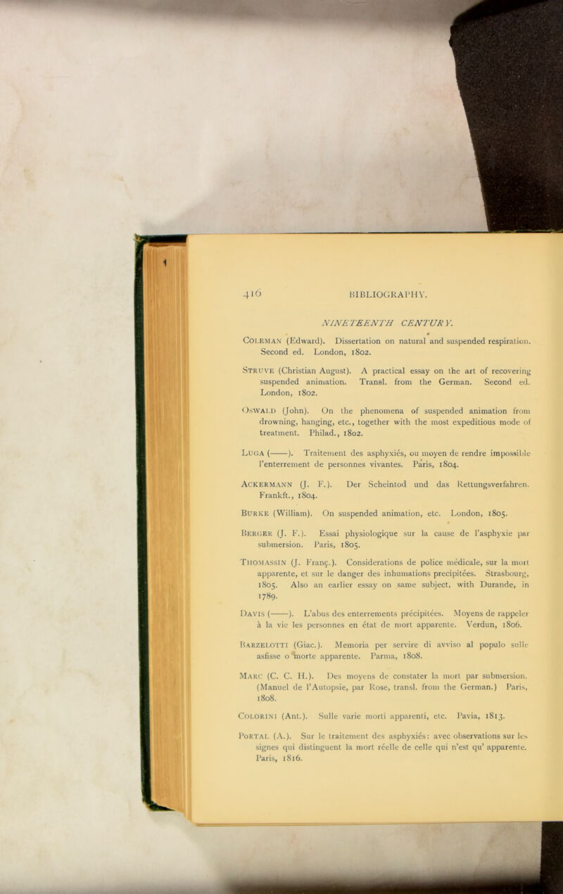 NINE 1 'EE NTH CENT UR V. Coi.EMAN (Edward). Dissertation on natural and suspended respiration. Second ed. London, 1802. Struve (Christian August). A practical essay on the art of recovering suspended animation. Transl. from the German. Second ed. London, 1802. O.SWALI) (John). On the phenomena of suspended animation from drowning, hanging, etc., together with the most expeditious mode of treatment. Philad., 1802. Luga ( ). Traitement des asphyxies, ou moyen de rendre impossible I’enterrement de personnes vivantes. Paris, 1804. ACKERM.A.NN (J. F.). Der Scheintod und das Rettungsverfahren. Frankft., 1804. Burke (William). On suspended animation, etc. London, 1805. Heru.er (J. F. ). Essai physiologique sur la cause de I’asphyxie par .submersion. Paris, 1805. Thomassin (J. Fran9.). Considerations de police medicale, sur la moil apparente, et sur le danger des inhumations precipitees. Strasbourg, 1805. Also an earlier essay on same subject, with Durande, in 1789. Davis ( ). L’abus des enterrements precipitees. Moyens de rappeler a la vie les personnes en etat de niorl apparente. Verdun, 1806. Harzelotti (Giac.). Memoria per servire di avvi.so al populo sulle asfisse o morte apparente. Parma, 1808. Marc (C. C. IL). Des moyens de constater la mort par submersion. (Manuel de I’Autopsie, par Rose, transl. from the German.) Paris, 1808. Colorin'I (Ant.). .Sulle varie morli apparent!, etc. Pavia, 1813. Portal (A.). Sur le traitement des asphyxies: avec observations sur le.s signes qui distinguent la mort reelle de celle qui n’e.st qu’ apparente. Paris, 1816.