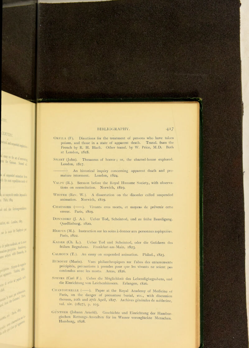 Oki’ii.a (K). Directions for the treatment of persons who have taken poison, and those in a state of apparent death. Transl. from the French by R. H. Black. Other transl. by W. Price, M.D. Both at London, 1S18. -Snart (John). Thesaurus of horror; or, the charnel-house explored. London, 1817. An historical inquiry concerning apparent death and pre- mature interment. London, 1824. Vau’Y (R.). Sermon before the Royal Humane Society, with observa- tions on resuscitation. Norwich, 1819. Whiter (Rev. W.). A dissertation on the disorder called suspended animation. Norwich, 1819. Chaussier ( ). Vivants crus morts, et moyens de prevenir cette erreur. Paris, 1819. Donxdore (J. a.). Ueber Tod, Scheintod, und zu friihe Beerdigung. tjuedlinburg, 1820. IIerit.x (M.). Instruction sur les soins a donner aux personnes asphyxiees, Paris, 1822. Kaiser (Ch. L.). Ueber Tod und Scheintod, oder die Gefahren des friihen Begrabens. Frankfurt-am-Main, 1823. Caehou.x (T.). An essay on suspended animation. Philad., 1823. Bunoust (Marin). Vues philanthropiques sur I’abus des enterrements precipites, precautions a prendre pour (|ue les vivants ne soient pas confondus avec les morts. Arras, 1826. •Speyer (Carl h.). Ueber die Mbglichkeit des Lebendigbegrabens, und die Einrichtung von Leichenhausern. Ivrlangen, 1826. Chantourei.ee ( ). Paper at the Royal Academy of Medicine ol Paris, on the danger of premature burial, etc., with disciEssion thereon, loth and 27th April, 1827. Archives generales dc medecine, vol. .xiv. (1827), p. 103. <jUNTHER (Johann Arnold). Geschichte und Ivinrichtung der Ilambur- gischen Rettungs-.-Vnstalten fiir im Wasser verungliickte Menschen. Hamburg, 1828.