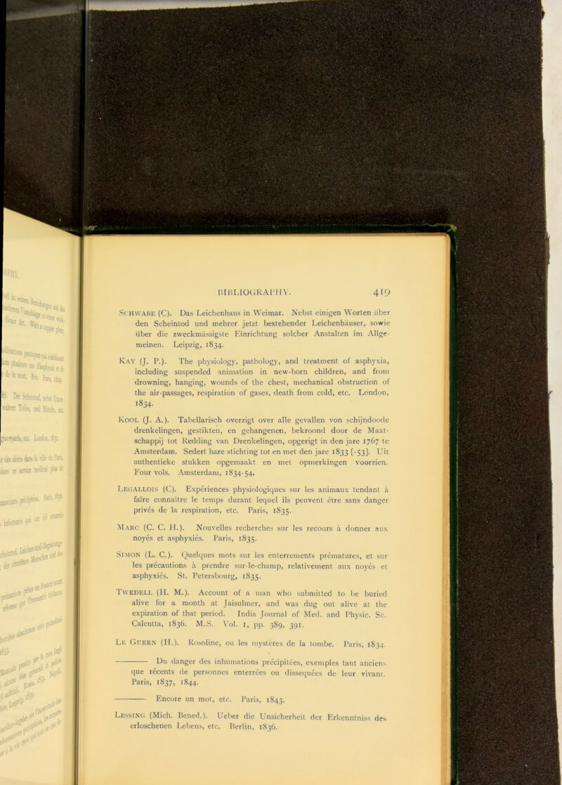 S( HWABE (C). Das Leichenhaus in Weimar. Nebst einigen Worten liber den Scheintod und mehrer jetzt bestehender Leichenhauser, sowie liber die zweckmiissigste Kinrichtung soldier Anstalten ini Allge- meineii. Leipzig, 1834. Kay (J. P.). The physiology, pathology, and treatment of asphyxia, including suspended animation in new-born children, and from drowning, hanging, wounds of the chest, mechanical obstruction of the air-passages, respiration of gases, death from cold, etc. London, 1834. Kool (J. a.). Tabellarisch overzigt over alle gevallen von schijndoode drenkelingen, gestikten, en gehangenen, bekroond door de Maat- schappij tot Redding van Drenkelingen, opgerigt in den jare 1767 te Amsterdam. Sedert hare stichting tot en met den jare 1833 [-53]. Uit authentieke stukken opgeniaakt en met opnierkingen voorzien. P'our vols. Amsterdam, 1834-54. Legallois (C). Experiences physiologiques sur les animaux tendant a faire connaitre le temps durant lequel ils peuvent etre sans danger prives de la respiration, etc. Paris, 1835. Marc (C. C. H.). Nouvelles recherches sur les recours a donner aux noyes et asphyxies. Paris, 1835. Simon (L. C.). Quelques mots sur les enterrements prematures, et sur les precautions a prendre sur-le-chanip, relativenient aux noyLs et asphyxies. St. Petersbourg, 1835. Twedeli, (II. M.). Account of a man who .submitted to be buried alive for a month at Jaisulmer, and was dug out alive at the expiration of that period. India Journal of Med. and Physic. Sc. Calcutta, 1836. M.S. \'ol. i, pp. 389, 391. Le Guern (H.). Rosoline, ou les niyst9-es de la tombe. Paris, 1834. Du danger des inhumations precipitees, exemples tant anciens que recents de personnes enterrees ou dissequees de leur vivam. Paris, 1837, 1844. Encore un mot, etc. Paris, 1843. Lessing (Mich. Bened.). Ueber die Unsicherheit der Ph'kenntniss des erloschenen Lebens, etc. Berlin, 1836.